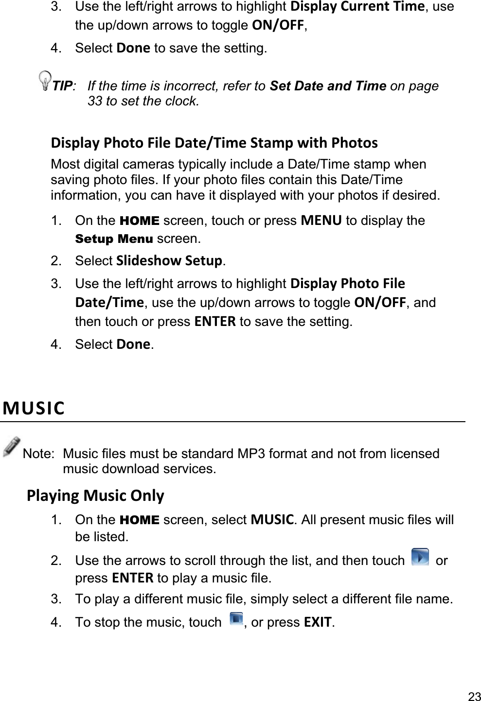 233.  Use the left/right arrows to highlight Display Current Time, use the up/down arrows to toggle ON/OFF,4. Select Done to save the setting. TIP:  If the time is incorrect, refer to Set Date and Time on page 33 to set the clock. Display Photo File Date/Time Stamp with Photos Most digital cameras typically include a Date/Time stamp when saving photo files. If your photo files contain this Date/Time information, you can have it displayed with your photos if desired. 1. On the HOME screen, touch or press MENU to display the Setup Menu screen. 2. Select Slideshow Setup.3.  Use the left/right arrows to highlight Display Photo File Date/Time, use the up/down arrows to toggle ON/OFF, and then touch or press ENTER to save the setting. 4. Select Done.MUSICNote:  Music files must be standard MP3 format and not from licensed music download services. Playing Music Only 1. On the HOME screen, select MUSIC. All present music files will be listed. 2.  Use the arrows to scroll through the list, and then touch  or press ENTER to play a music file. 3.  To play a different music file, simply select a different file name. 4.  To stop the music, touch  , or press EXIT.