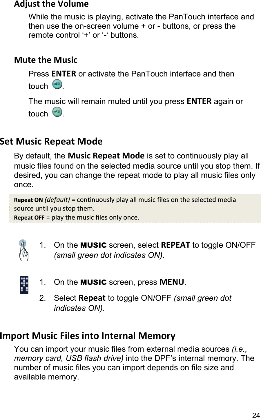 24Adjust the Volume While the music is playing, activate the PanTouch interface and then use the on-screen volume + or - buttons, or press the remote control ‘+’ or ‘-‘ buttons. Mute the Music Press ENTER or activate the PanTouch interface and then touch  .The music will remain muted until you press ENTER again or touch  .Set Music Repeat Mode By default, the Music Repeat Mode is set to continuously play all music files found on the selected media source until you stop them. If desired, you can change the repeat mode to play all music files only once.Repeat ON (default) = continuously play all music files on the selected media source until you stop them. Repeat OFF = play the music files only once. 1. On the MUSIC screen, select REPEAT to toggle ON/OFF (small green dot indicates ON).1. On the MUSIC screen, press MENU.2. Select Repeat to toggle ON/OFF (small green dot indicates ON).Import Music Files into Internal Memory You can import your music files from external media sources (i.e., memory card, USB flash drive) into the DPF’s internal memory. The number of music files you can import depends on file size and available memory. 