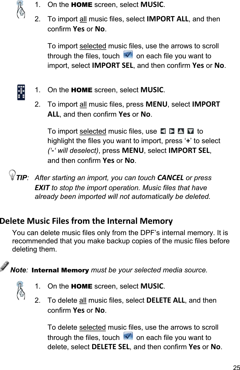 251. On the HOME screen, select MUSIC.2. To import all music files, select IMPORT ALL, and then confirm Yes or No.To import selected music files, use the arrows to scroll through the files, touch    on each file you want to import, select IMPORT SEL, and then confirm Yes or No.1. On the HOME screen, select MUSIC.2. To import all music files, press MENU, select IMPORTALL, and then confirm Yes or No.To import selected music files, use  to highlight the files you want to import, press ‘+’ to select (‘-‘ will deselect), press MENU, select IMPORT SEL,and then confirm Yes or No.TIP:  After starting an import, you can touch CANCEL or press EXIT to stop the import operation. Music files that have already been imported will not automatically be deleted. Delete Music Files from the Internal Memory You can delete music files only from the DPF’s internal memory. It is recommended that you make backup copies of the music files before deleting them. Note:Internal Memory must be your selected media source. 1. On the HOME screen, select MUSIC.2. To delete all music files, select DELETE ALL, and then confirm Yes or No.To delete selected music files, use the arrows to scroll through the files, touch    on each file you want to delete, select DELETE SEL, and then confirm Yes or No.