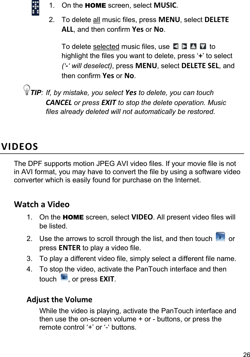                                                                                                                                                 261. On the HOME screen, select MUSIC.2. To delete all music files, press MENU, select DELETE ALL, and then confirm Yes or No.To delete selected music files, use  to highlight the files you want to delete, press ‘+’ to select (‘-‘ will deselect), press MENU, select DELETE SEL, and then confirm Yes or No.TIP: If, by mistake, you select Yes to delete, you can touch CANCEL or press EXIT to stop the delete operation. Music files already deleted will not automatically be restored. VIDEOSThe DPF supports motion JPEG AVI video files. If your movie file is not in AVI format, you may have to convert the file by using a software video converter which is easily found for purchase on the Internet. Watch a Video 1. On the HOME screen, select VIDEO. All present video files will be listed. 2.  Use the arrows to scroll through the list, and then touch  or press ENTER to play a video file. 3.  To play a different video file, simply select a different file name. 4.  To stop the video, activate the PanTouch interface and then touch  , or press EXIT.Adjust the Volume While the video is playing, activate the PanTouch interface and then use the on-screen volume + or - buttons, or press the remote control ‘+’ or ‘-‘ buttons. 