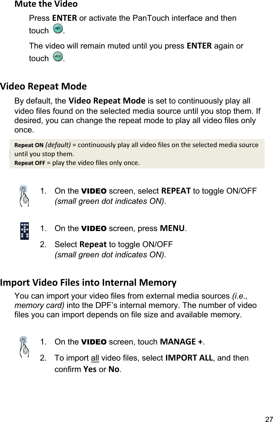27Mute the Video Press ENTER or activate the PanTouch interface and then touch  .The video will remain muted until you press ENTER again or touch  .Video Repeat Mode By default, the Video Repeat Mode is set to continuously play all video files found on the selected media source until you stop them. If desired, you can change the repeat mode to play all video files only once.Repeat ON (default) = continuously play all video files on the selected media source until you stop them. Repeat OFF = play the video files only once. 1. On the VIDEO screen, select REPEAT to toggle ON/OFF (small green dot indicates ON).1. On the VIDEO screen, press MENU.2. Select Repeat to toggle ON/OFF(small green dot indicates ON).Import Video Files into Internal Memory You can import your video files from external media sources (i.e., memory card) into the DPF’s internal memory. The number of video files you can import depends on file size and available memory. 1. On the VIDEO screen, touch MANAGE +.2. To import all video files, select IMPORT ALL, and then confirm Yes or No.