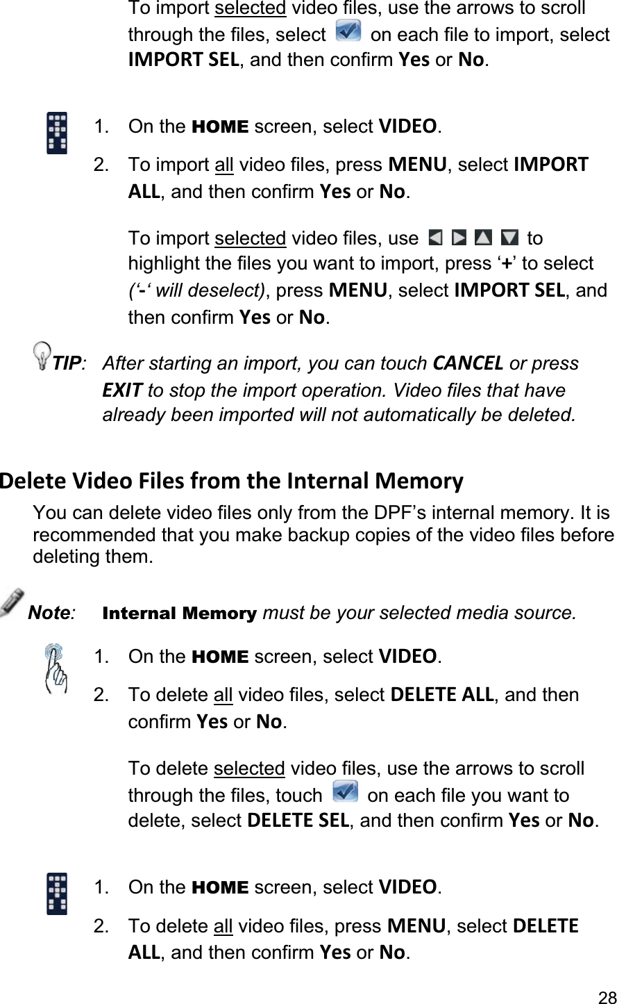                                                                                                                                            28To import selected video files, use the arrows to scroll through the files, select    on each file to import, select IMPORT SEL, and then confirm Yes or No.1. On the HOME screen, select VIDEO.2. To import all video files, press MENU, select IMPORT ALL, and then confirm Yes or No.To import selected video files, use  tohighlight the files you want to import, press ‘+’ to select (‘-‘ will deselect), press MENU, select IMPORT SEL, and then confirm Yes or No.TIP:  After starting an import, you can touch CANCEL or press EXIT to stop the import operation. Video files that have already been imported will not automatically be deleted. Delete Video Files from the Internal Memory You can delete video files only from the DPF’s internal memory. It is recommended that you make backup copies of the video files before deleting them. Note:Internal Memory must be your selected media source. 1. On the HOME screen, select VIDEO.2. To delete all video files, select DELETE ALL, and then confirm Yes or No.To delete selected video files, use the arrows to scroll through the files, touch    on each file you want to delete, select DELETE SEL, and then confirm Yes or No.1. On the HOME screen, select VIDEO.2. To delete all video files, press MENU, select DELETEALL, and then confirm Yes or No.