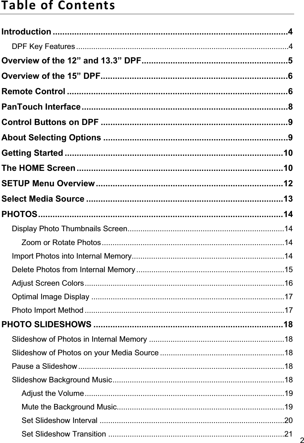 2Table of Contents Introduction ..................................................................................................4DPF Key Features ...................................................................................................4Overview of the 12” and 13.3” DPF .............................................................5Overview of the 15” DPF ..............................................................................6Remote Control ............................................................................................6PanTouch Interface ......................................................................................8Control Buttons on DPF ..............................................................................9About Selecting Options .............................................................................9Getting Started ...........................................................................................10The HOME Screen ......................................................................................10SETUP Menu Overview ..............................................................................12Select Media Source ..................................................................................13PHOTOS ......................................................................................................14Display Photo Thumbnails Screen .........................................................................14Zoom or Rotate Photos ..................................................................................... 14Import Photos into Internal Memory .......................................................................14Delete Photos from Internal Memory ..................................................................... 15Adjust Screen Colors .............................................................................................16Optimal Image Display ..........................................................................................17Photo Import Method .............................................................................................17PHOTO SLIDESHOWS ...............................................................................18Slideshow of Photos in Internal Memory ...............................................................18Slideshow of Photos on your Media Source ..........................................................18Pause a Slideshow ................................................................................................18Slideshow Background Music ................................................................................18Adjust the Volume .............................................................................................19Mute the Background Music ..............................................................................19Set Slideshow Interval ......................................................................................20Set Slideshow Transition .................................................................................. 21