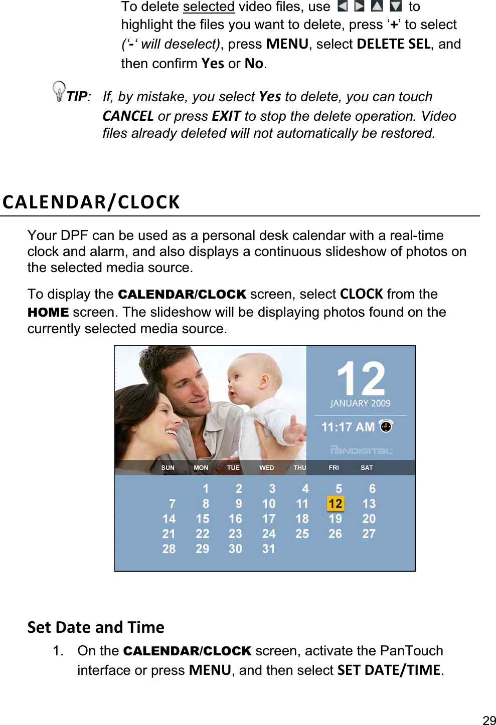 29To delete selected video files, use  tohighlight the files you want to delete, press ‘+’ to select (‘-‘ will deselect), press MENU, select DELETE SEL, and then confirm Yes or No.TIP:  If, by mistake, you select Yes to delete, you can touch CANCEL or press EXIT to stop the delete operation. Video files already deleted will not automatically be restored. CALENDAR/CLOCK Your DPF can be used as a personal desk calendar with a real-timeclock and alarm, and also displays a continuous slideshow of photos on the selected media source. To display the CALENDAR/CLOCK screen, select CLOCK from the HOME screen. The slideshow will be displaying photos found on the currently selected media source. Set Date and Time 1. On the CALENDAR/CLOCK screen, activate the PanTouch interface or press MENU, and then select SET DATE/TIME.
