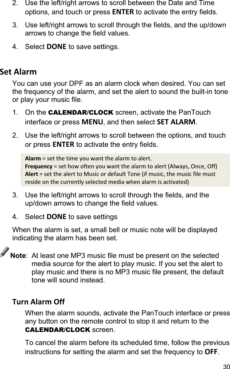 302.  Use the left/right arrows to scroll between the Date and Time options, and touch or press ENTER to activate the entry fields. 3.  Use left/right arrows to scroll through the fields, and the up/down arrows to change the field values.4. Select DONE to save settings.Set Alarm You can use your DPF as an alarm clock when desired. You can set the frequency of the alarm, and set the alert to sound the built-in tone or play your music file. 1. On the CALENDAR/CLOCK screen, activate the PanTouch interface or press MENU, and then select SET ALARM.2.  Use the left/right arrows to scroll between the options, and touchor press ENTER to activate the entry fields. Alarm = set the time you want the alarm to alert. Frequency = set how often you want the alarm to alert (Always, Once, Off) Alert = set the alert to Music or default Tone (if music, the music file must reside on the currently selected media when alarm is activated) 3.  Use the left/right arrows to scroll through the fields, and the up/down arrows to change the field values. 4. Select DONE to save settings When the alarm is set, a small bell or music note will be displayed indicating the alarm has been set. Note:  At least one MP3 music file must be present on the selected media source for the alert to play music. If you set the alert to play music and there is no MP3 music file present, the default tone will sound instead. Turn Alarm Off When the alarm sounds, activate the PanTouch interface or press any button on the remote control to stop it and return to the CALENDAR/CLOCK screen. To cancel the alarm before its scheduled time, follow the previous instructions for setting the alarm and set the frequency to OFF.