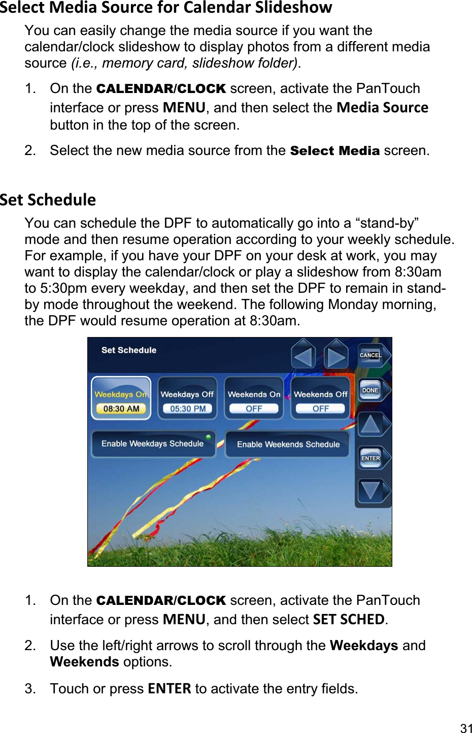 31Select Media Source for Calendar Slideshow You can easily change the media source if you want the calendar/clock slideshow to display photos from a different media source (i.e., memory card, slideshow folder).1. On the CALENDAR/CLOCK screen, activate the PanTouch interface or press MENU, and then select the Media Sourcebutton in the top of the screen. 2.  Select the new media source from the Select Media screen. Set Schedule You can schedule the DPF to automatically go into a “stand-by” mode and then resume operation according to your weekly schedule. For example, if you have your DPF on your desk at work, you may want to display the calendar/clock or play a slideshow from 8:30am to 5:30pm every weekday, and then set the DPF to remain in stand-by mode throughout the weekend. The following Monday morning, the DPF would resume operation at 8:30am. 1. On the CALENDAR/CLOCK screen, activate the PanTouch interface or press MENU, and then select SET SCHED.2.  Use the left/right arrows to scroll through the Weekdays and Weekends options. 3. Touch or press ENTER to activate the entry fields. 