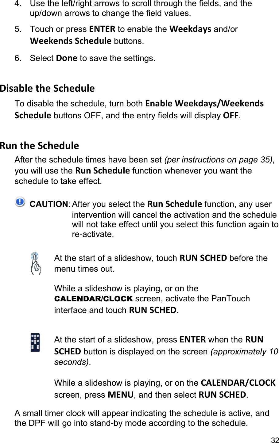 324.  Use the left/right arrows to scroll through the fields, and the up/down arrows to change the field values. 5. Touch or press ENTER to enable the Weekdays and/or Weekends Schedule buttons. 6. Select Done to save the settings. Disable the Schedule To disable the schedule, turn both Enable Weekdays/Weekends Schedule buttons OFF, and the entry fields will display OFF.Run the Schedule After the schedule times have been set (per instructions on page 35),you will use the Run Schedule function whenever you want the schedule to take effect. CAUTION: After you select the Run Schedule function, any user intervention will cancel the activation and the schedule will not take effect until you select this function again to re-activate. At the start of a slideshow, touch RUN SCHED before the menu times out. While a slideshow is playing, or on the CALENDAR/CLOCK screen, activate the PanTouch interface and touch RUN SCHED.At the start of a slideshow, press ENTER when the RUN SCHED button is displayed on the screen (approximately 10 seconds).While a slideshow is playing, or on the CALENDAR/CLOCKscreen, press MENU, and then select RUN SCHED.A small timer clock will appear indicating the schedule is active, and the DPF will go into stand-by mode according to the schedule. 