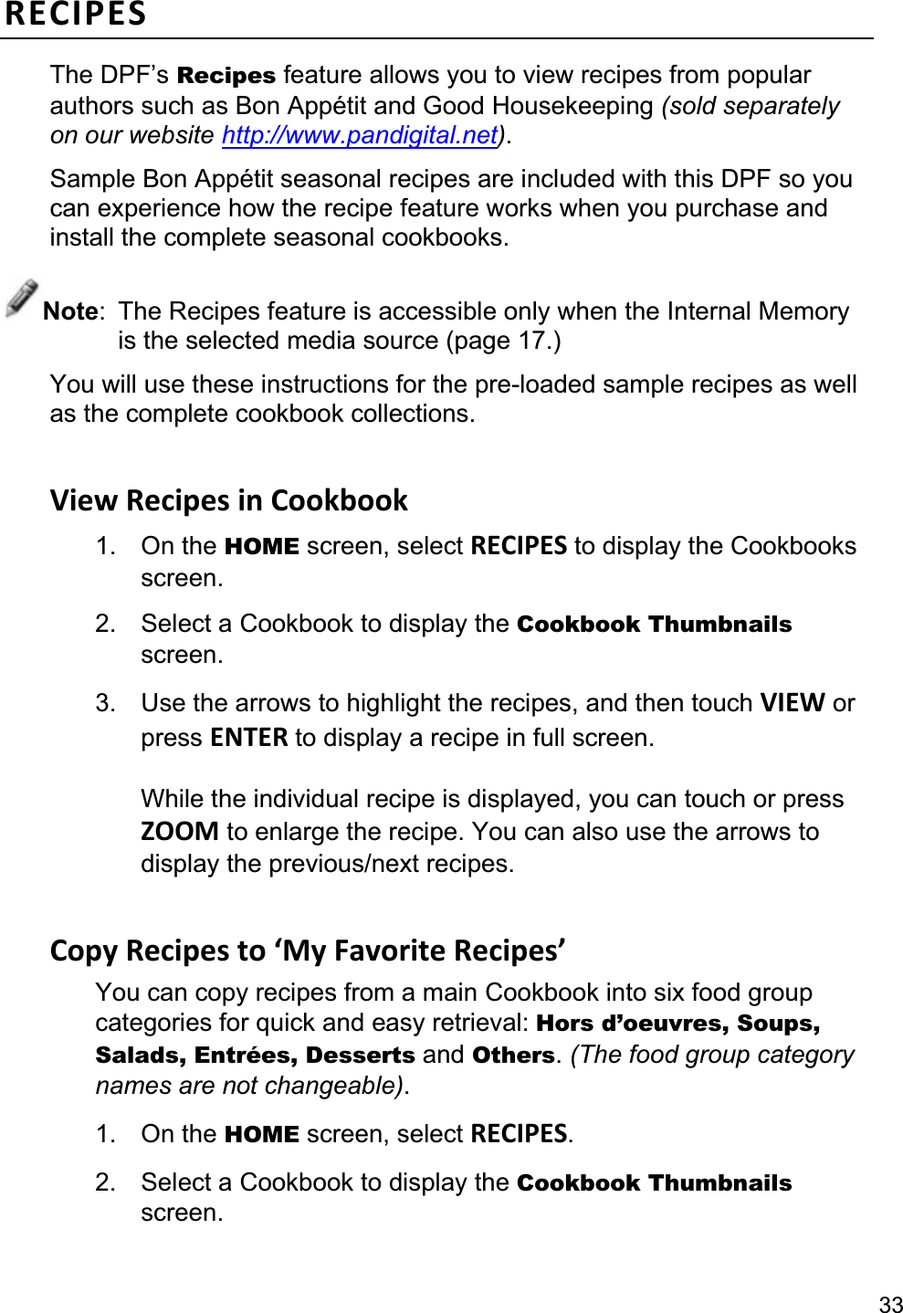 33RECIPES The DPF’s Recipes feature allows you to view recipes from popular authors such as Bon Appétit and Good Housekeeping (sold separately on our website http://www.pandigital.net).Sample Bon Appétit seasonal recipes are included with this DPF so you can experience how the recipe feature works when you purchase and install the complete seasonal cookbooks. Note:  The Recipes feature is accessible only when the Internal Memory is the selected media source (page 17.) You will use these instructions for the pre-loaded sample recipes as well as the complete cookbook collections. View Recipes in Cookbook 1. On the HOME screen, select RECIPES to display the Cookbooks screen.2.  Select a Cookbook to display the Cookbook Thumbnailsscreen.3.  Use the arrows to highlight the recipes, and then touch VIEW or press ENTER to display a recipe in full screen. While the individual recipe is displayed, you can touch or press ZOOM to enlarge the recipe. You can also use the arrows to display the previous/next recipes.Copy Recipes to ‘My Favorite Recipes’ You can copy recipes from a main Cookbook into six food group categories for quick and easy retrieval: Hors d’oeuvres, Soups, Salads, Entrées, Desserts and Others.(The food group category names are not changeable).1. On the HOME screen, select RECIPES.2.  Select a Cookbook to display the Cookbook Thumbnailsscreen. 