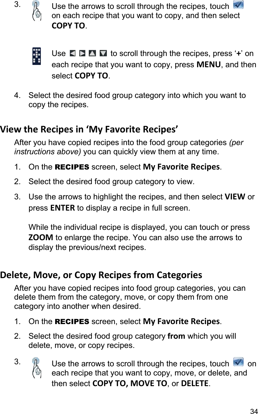 343. Use the arrows to scroll through the recipes, touch on each recipe that you want to copy, and then selectCOPY TO.Use  to scroll through the recipes, press ‘+’ on each recipe that you want to copy, press MENU, and then select COPY TO.4.  Select the desired food group category into which you want to copy the recipes. View the Recipes in ‘My Favorite Recipes’ After you have copied recipes into the food group categories (perinstructions above) you can quickly view them at any time. 1. On the RECIPES screen, select My Favorite Recipes.2.  Select the desired food group category to view. 3.  Use the arrows to highlight the recipes, and then select VIEW or press ENTER to display a recipe in full screen. While the individual recipe is displayed, you can touch or press ZOOM to enlarge the recipe. You can also use the arrows to display the previous/next recipes. Delete, Move, or Copy Recipes from Categories After you have copied recipes into food group categories, you can delete them from the category, move, or copy them from one category into another when desired.1. On the RECIPES screen, select My Favorite Recipes.2.  Select the desired food group category from which you will delete, move, or copy recipes.3. Use the arrows to scroll through the recipes, touch   on each recipe that you want to copy, move, or delete, and then select COPY TO, MOVE TO, or DELETE.