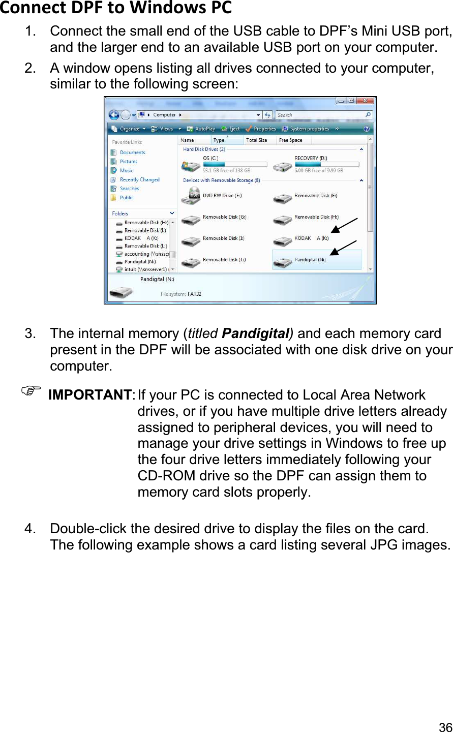                                                                                                                                            36Connect DPF to Windows PC   1.  Connect the small end of the USB cable to DPF’s Mini USB port, and the larger end to an available USB port on your computer. 2.  A window opens listing all drives connected to your computer, similar to the following screen: 3.  The internal memory (titled Pandigital)and each memory card present in the DPF will be associated with one disk drive on your computer.)IMPORTANT: If your PC is connected to Local Area Network drives, or if you have multiple drive letters already assigned to peripheral devices, you will need to manage your drive settings in Windows to free up the four drive letters immediately following your CD-ROM drive so the DPF can assign them to memory card slots properly. 4.  Double-click the desired drive to display the files on the card. The following example shows a card listing several JPG images. 