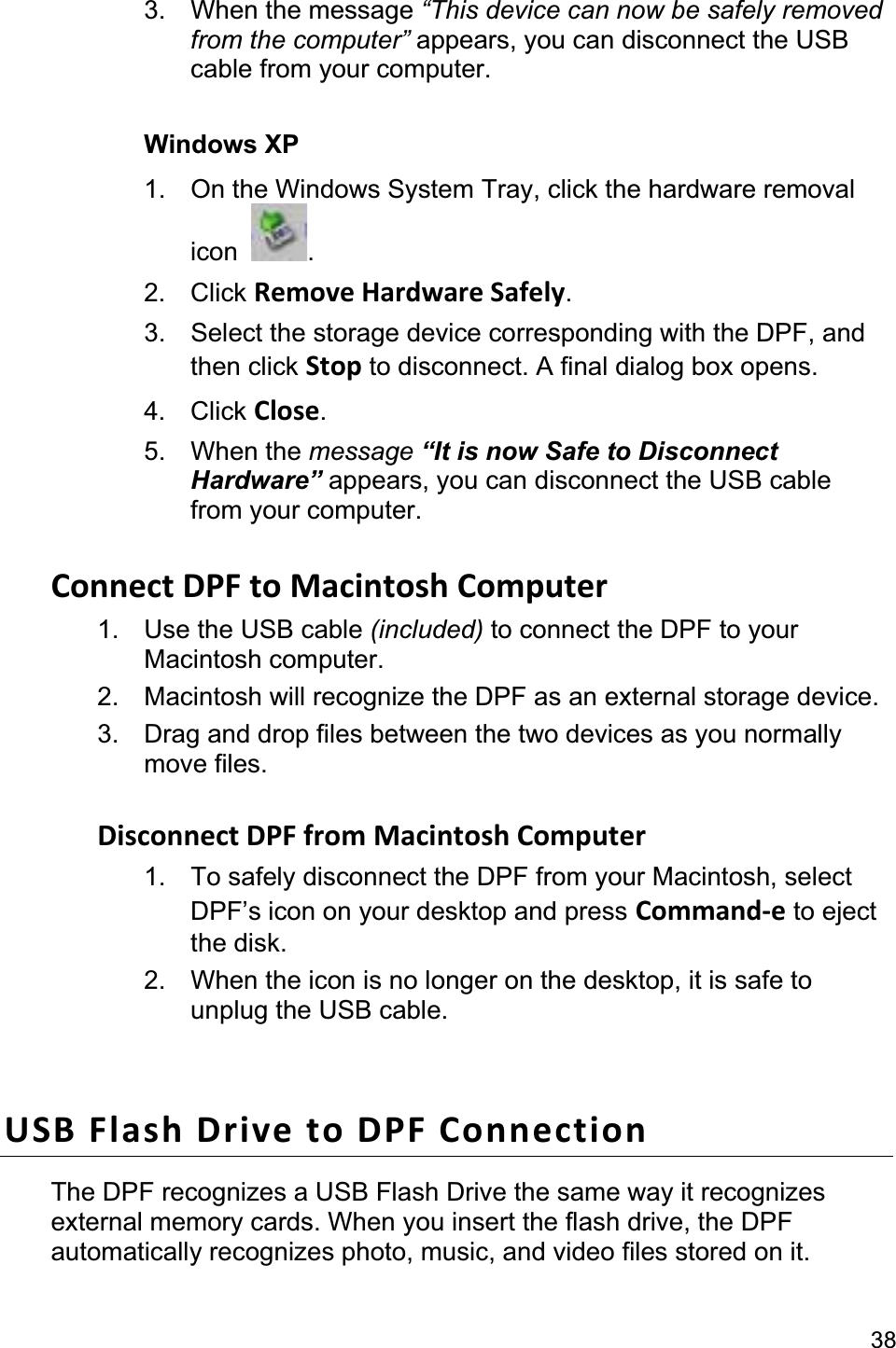                                                                                                                                              383. When the message “This device can now be safely removed from the computer” appears, you can disconnect the USB cable from your computer. Windows XP 1.  On the Windows System Tray, click the hardware removal icon  .2. Click Remove Hardware Safely.3.  Select the storage device corresponding with the DPF, and then click Stop to disconnect. A final dialog box opens.   4. Click Close.5. When the message “It is now Safe to Disconnect Hardware” appears, you can disconnect the USB cable from your computer. Connect DPF to Macintosh Computer 1.  Use the USB cable (included) to connect the DPF to your Macintosh computer.   2.  Macintosh will recognize the DPF as an external storage device.   3.  Drag and drop files between the two devices as you normally move files.   Disconnect DPF from Macintosh Computer   1.  To safely disconnect the DPF from your Macintosh, select DPF’s icon on your desktop and press Command-e to eject the disk. 2.  When the icon is no longer on the desktop, it is safe tounplug the USB cable. USB Flash Drive to DPF Connection The DPF recognizes a USB Flash Drive the same way it recognizes external memory cards. When you insert the flash drive, the DPF automatically recognizes photo, music, and video files stored on it. 