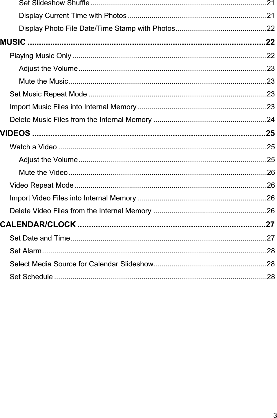                                                                                                                                                3Set Slideshow Shuffle ....................................................................................... 21Display Current Time with Photos ..................................................................... 21Display Photo File Date/Time Stamp with Photos ............................................. 22MUSIC .........................................................................................................22Playing Music Only ................................................................................................ 22Adjust the Volume ............................................................................................. 23Mute the Music ..................................................................................................23Set Music Repeat Mode ........................................................................................ 23Import Music Files into Internal Memory ................................................................ 23Delete Music Files from the Internal Memory ........................................................ 24VIDEOS .......................................................................................................25Watch a Video .......................................................................................................25Adjust the Volume .............................................................................................25Mute the Video ..................................................................................................26Video Repeat Mode ...............................................................................................26Import Video Files into Internal Memory ................................................................ 26Delete Video Files from the Internal Memory ........................................................26CALENDAR/CLOCK ...................................................................................27Set Date and Time .................................................................................................27Set Alarm ...............................................................................................................28Select Media Source for Calendar Slideshow........................................................28Set Schedule .........................................................................................................28