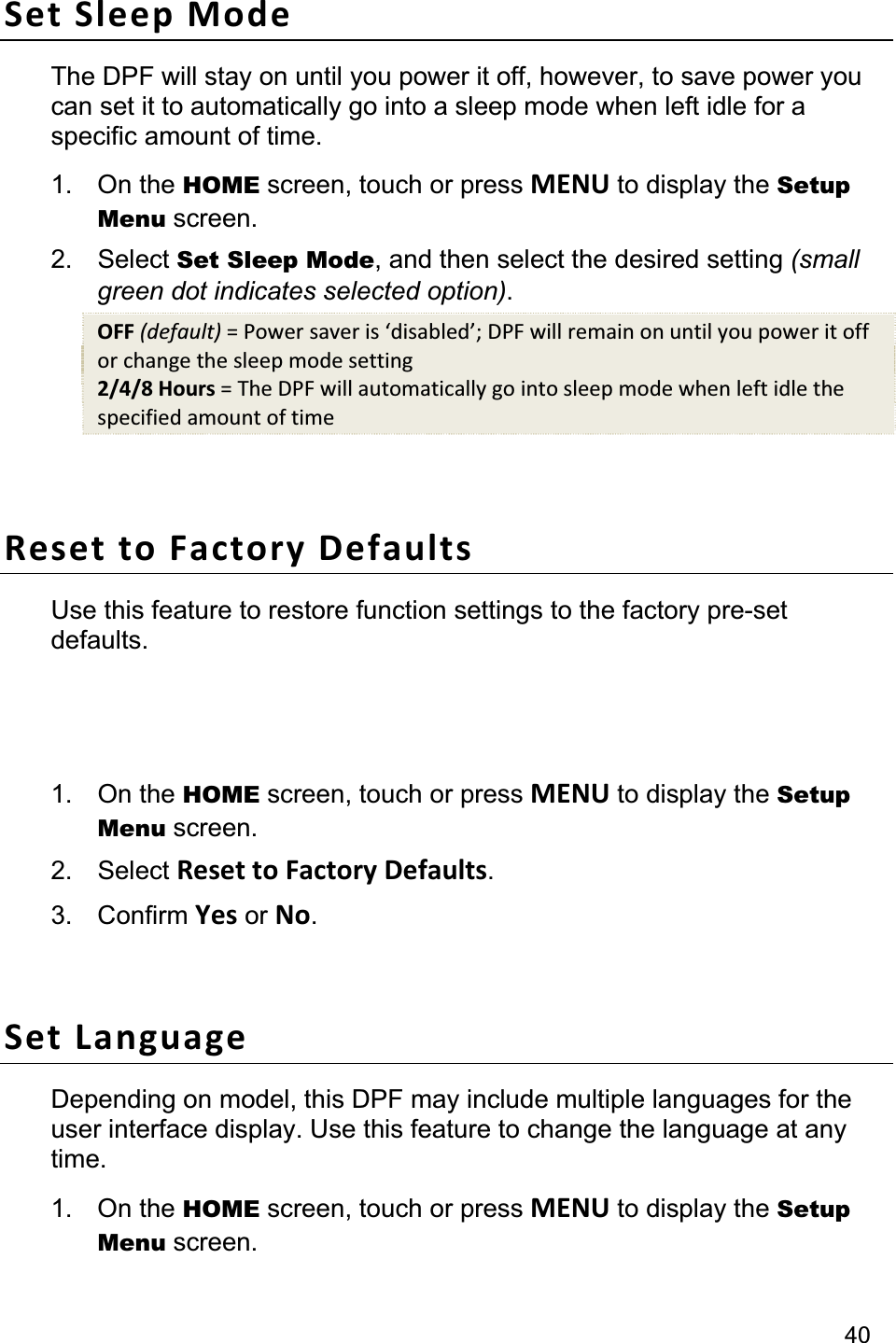                                                                                                                                          40Set Sleep Mode The DPF will stay on until you power it off, however, to save power you can set it to automatically go into a sleep mode when left idle for a specific amount of time. 1. On the HOME screen, touch or press MENU to display the Setup Menu screen. 2. Select Set Sleep Mode, and then select the desired setting (small green dot indicates selected option).OFF (default) = Power saver is ‘disabled’; DPF will remain on until you power it off or change the sleep mode setting 2/4/8 Hours = The DPF will automatically go into sleep mode when left idle the specified amount of time Reset to Factory Defaults Use this feature to restore function settings to the factory pre-set defaults.  Note:  Wi-Fi network and photo sharing website connection settings will not be changed. 1. On the HOME screen, touch or press MENU to display the Setup Menu screen. 2. Select Reset to Factory Defaults.3. Confirm Yes or No.Set Language Depending on model, this DPF may include multiple languages for the user interface display. Use this feature to change the language at any time. 1. On the HOME screen, touch or press MENU to display the Setup Menu screen. 