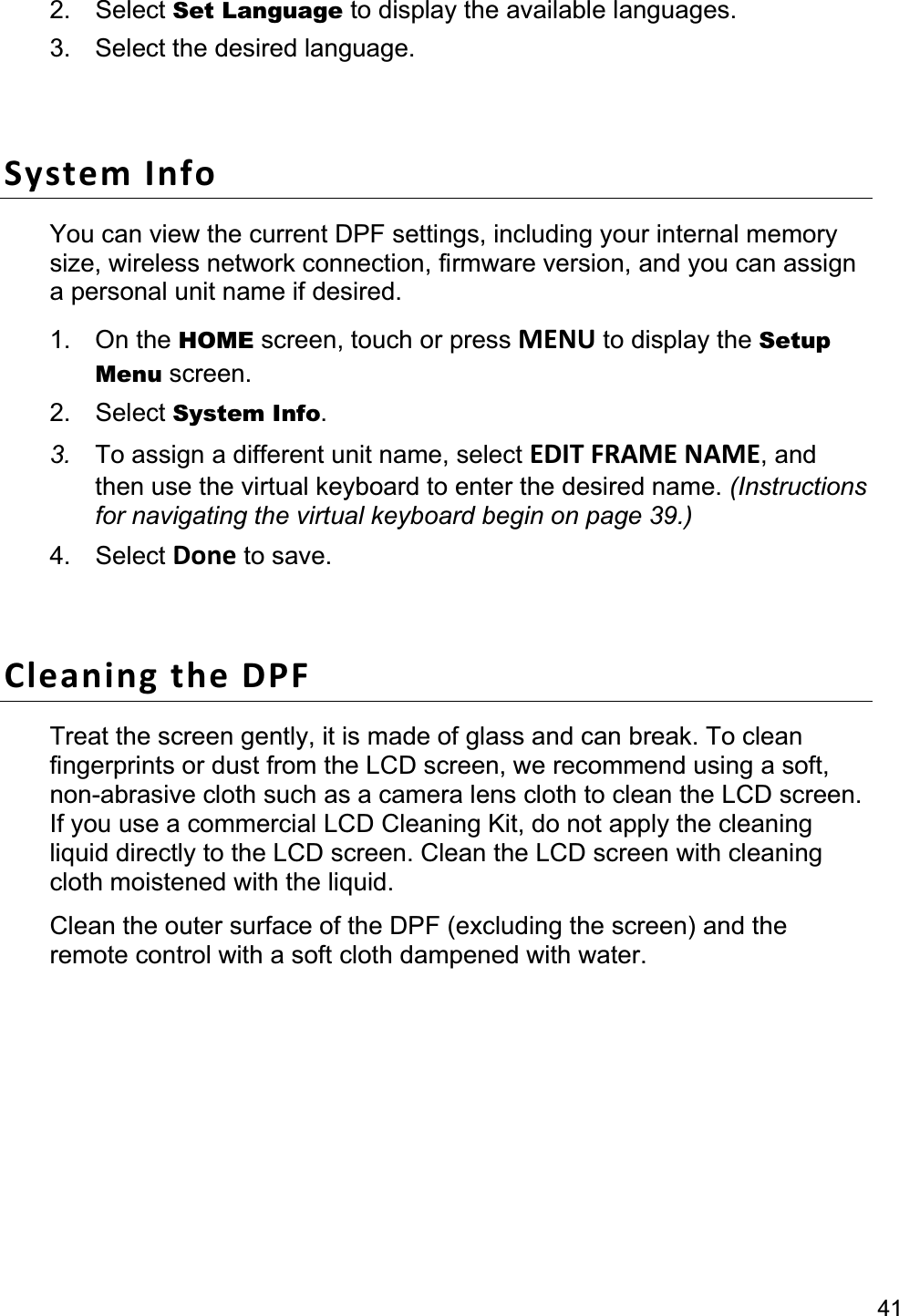 412. Select Set Language to display the available languages. 3.  Select the desired language. System Info You can view the current DPF settings, including your internal memory size, wireless network connection, firmware version, and you can assign a personal unit name if desired. 1. On the HOME screen, touch or press MENU to display the Setup Menu screen. 2. Select System Info.3. To assign a different unit name, select EDIT FRAME NAME, and then use the virtual keyboard to enter the desired name. (Instructions for navigating the virtual keyboard begin on page 39.) 4. Select Done to save. Cleaning the DPF Treat the screen gently, it is made of glass and can break. To clean fingerprints or dust from the LCD screen, we recommend using a soft, non-abrasive cloth such as a camera lens cloth to clean the LCD screen. If you use a commercial LCD Cleaning Kit, do not apply the cleaning liquid directly to the LCD screen. Clean the LCD screen with cleaning cloth moistened with the liquid. Clean the outer surface of the DPF (excluding the screen) and the remote control with a soft cloth dampened with water. Change the Decorative Mat 1.  Power off the DPF, and then unplug the power adapter. 2.  Remove two of the screws on the back of the frame and lift the unit from the frame. 3.  Remove the mat and insert the replacement mat. 