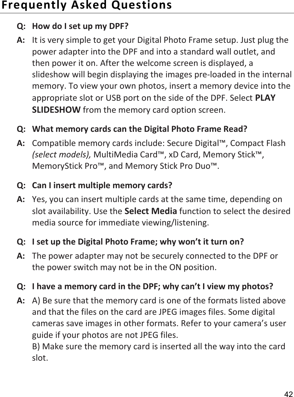                                                                                                                                             424.  Place the unit back into the frame, replace the screws and onlyfinger-tighten. Frequently Asked Questions Q:   How do I set up my DPF? A:   It is very simple to get your Digital Photo Frame setup. Just plug the power adapter into the DPF and into a standard wall outlet, and then power it on. After the welcome screen is displayed, a slideshow will begin displaying the images pre-loaded in the internal memory. To view your own photos, insert a memory device into the appropriate slot or USB port on the side of the DPF. Select PLAYSLIDESHOW from the memory card option screen. Q:   What memory cards can the Digital Photo Frame Read? A:   Compatible memory cards include: Secure Digital™, Compact Flash (select models), MultiMedia Card™, xD Card, Memory Stick™, MemoryStick Pro™, and Memory Stick Pro Duo™. Q:   Can I insert multiple memory cards? A:   Yes, you can insert multiple cards at the same time, depending on slot availability. Use the Select Media function to select the desired media source for immediate viewing/listening. Q:   I set up the Digital Photo Frame; why won’t it turn on? A:   The power adapter may not be securely connected to the DPF orthe power switch may not be in the ON position.   Q:   I have a memory card in the DPF; why can’t I view my photos? A:   A) Be sure that the memory card is one of the formats listed above and that the files on the card are JPEG images files. Some digital cameras save images in other formats. Refer to your camera’s userguide if your photos are not JPEG files. B) Make sure the memory card is inserted all the way into the card slot. 