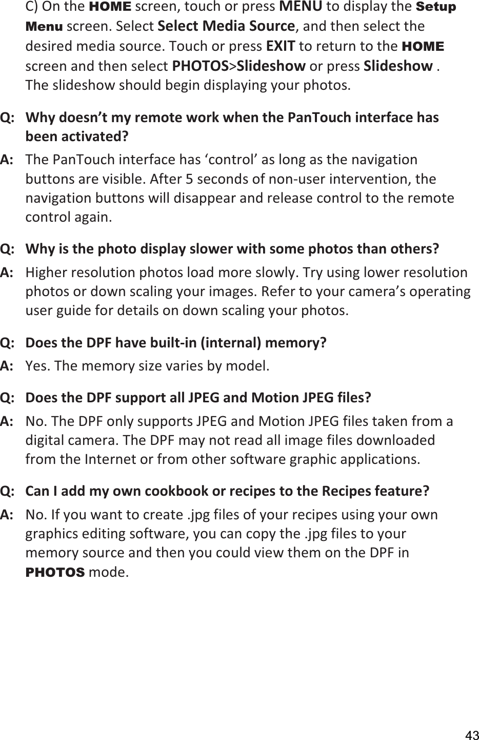 43C) On the HOME screen, touch or press MENU to display the Setup Menu screen. Select Select Media Source, and then select the desired media source. Touch or press EXIT to return to the HOMEscreen and then select PHOTOS&gt;Slideshow or press Slideshow . The slideshow should begin displaying your photos.   Q: Why doesn’t my remote work when the PanTouch interface has been activated?A:   The PanTouch interface has ‘control’ as long as the navigation buttons are visible. After 5 seconds of non-user intervention, the navigation buttons will disappear and release control to the remote control again. Q:   Why is the photo display slower with some photos than others? A:   Higher resolution photos load more slowly. Try using lower resolution photos or down scaling your images. Refer to your camera’s operating user guide for details on down scaling your photos.   Q:   Does the DPF have built-in (internal) memory? A:   Yes. The memory size varies by model. Q:  Does the DPF support all JPEG and Motion JPEG files? A:  No. The DPF only supports JPEG and Motion JPEG files taken from a digital camera. The DPF may not read all image files downloaded from the Internet or from other software graphic applications. Q:  Can I add my own cookbook or recipes to the Recipes feature? A:  No. If you want to create .jpg files of your recipes using your own graphics editing software, you can copy the .jpg files to your memory source and then you could view them on the DPF in PHOTOS mode. 