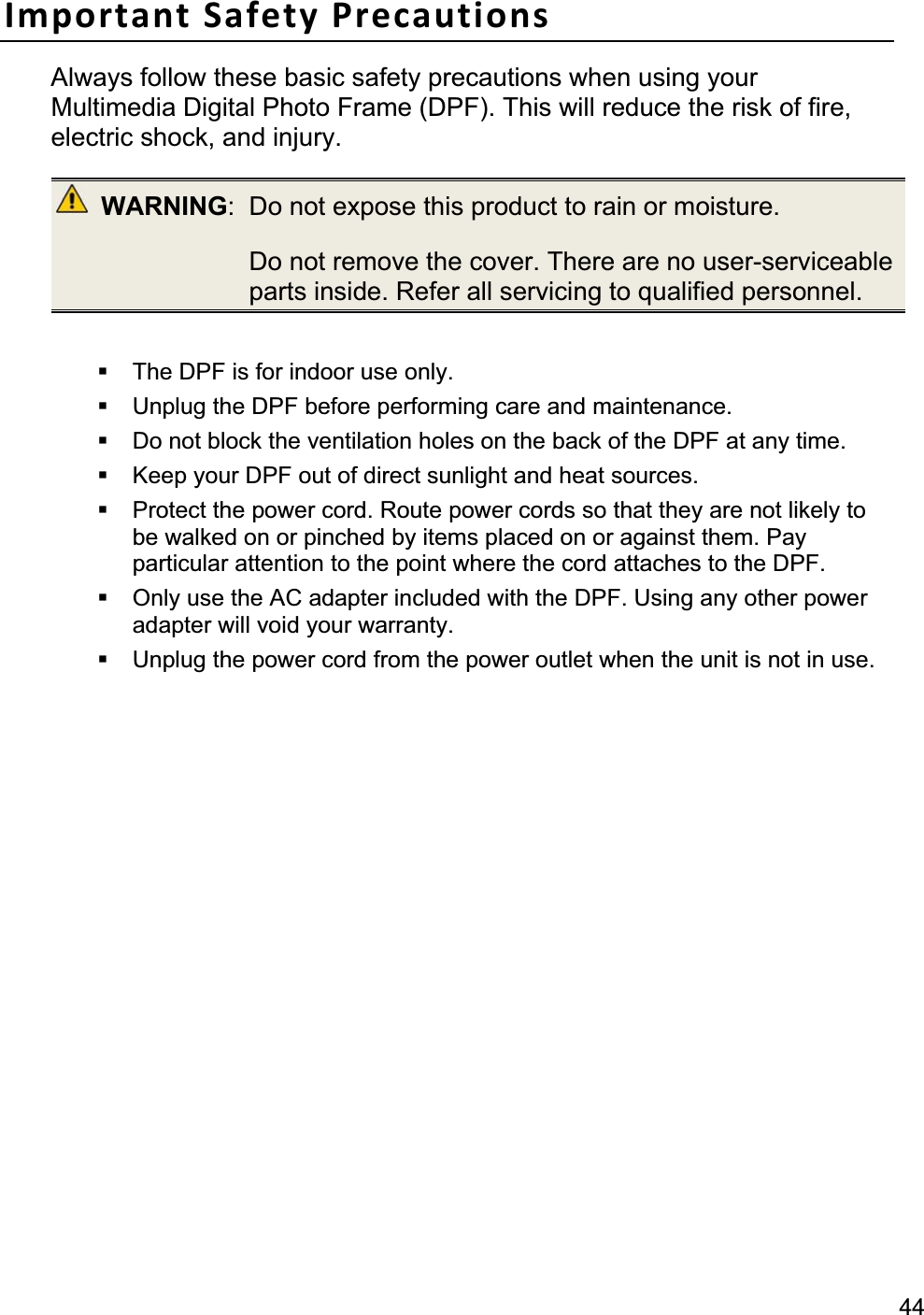44Important Safety Precautions Always follow these basic safety precautions when using your Multimedia Digital Photo Frame (DPF). This will reduce the risk of fire, electric shock, and injury. WARNING:  Do not expose this product to rain or moisture.   Do not remove the cover. There are no user-serviceable parts inside. Refer all servicing to qualified personnel.   The DPF is for indoor use only.   Unplug the DPF before performing care and maintenance.   Do not block the ventilation holes on the back of the DPF at any time.   Keep your DPF out of direct sunlight and heat sources.   Protect the power cord. Route power cords so that they are not likely tobe walked on or pinched by items placed on or against them. Pay particular attention to the point where the cord attaches to the DPF.   Only use the AC adapter included with the DPF. Using any other power adapter will void your warranty.   Unplug the power cord from the power outlet when the unit is not in use. 