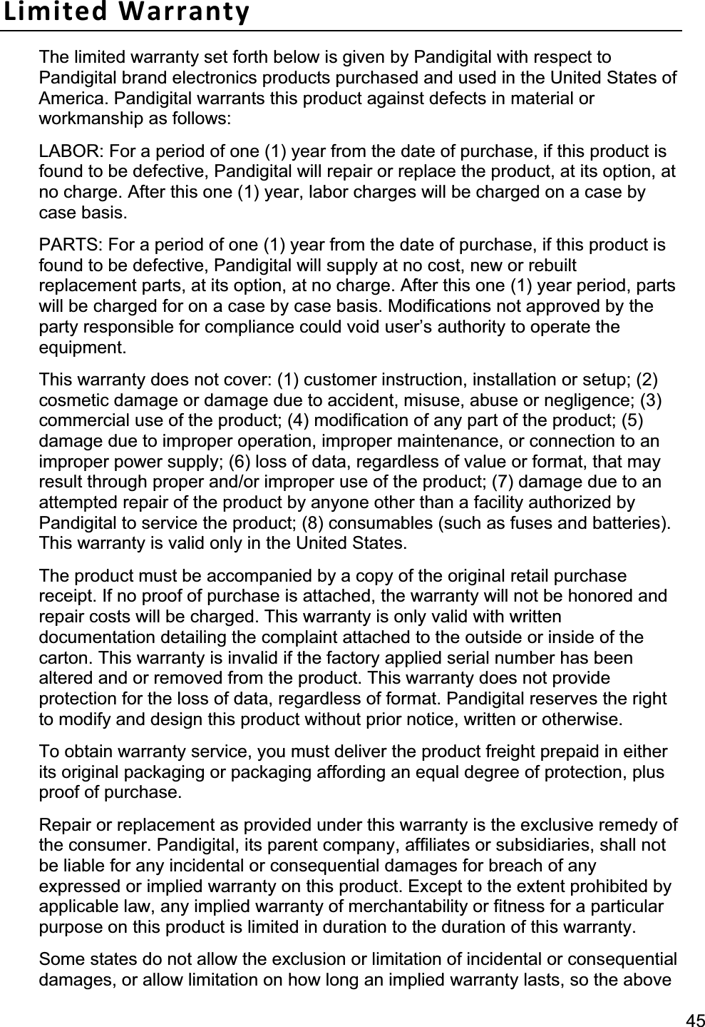 45Limited Warranty The limited warranty set forth below is given by Pandigital with respect to Pandigital brand electronics products purchased and used in the United States of America. Pandigital warrants this product against defects in material or workmanship as follows:   LABOR: For a period of one (1) year from the date of purchase, if this product is found to be defective, Pandigital will repair or replace the product, at its option, at no charge. After this one (1) year, labor charges will be charged on a case by case basis.   PARTS: For a period of one (1) year from the date of purchase, if this product is found to be defective, Pandigital will supply at no cost, new or rebuilt replacement parts, at its option, at no charge. After this one (1) year period, parts will be charged for on a case by case basis. Modifications not approved by the party responsible for compliance could void user’s authority to operate the equipment.This warranty does not cover: (1) customer instruction, installation or setup; (2) cosmetic damage or damage due to accident, misuse, abuse or negligence; (3) commercial use of the product; (4) modification of any part of the product; (5) damage due to improper operation, improper maintenance, or connection to an improper power supply; (6) loss of data, regardless of value or format, that may result through proper and/or improper use of the product; (7) damage due to an attempted repair of the product by anyone other than a facility authorized by Pandigital to service the product; (8) consumables (such as fuses and batteries). This warranty is valid only in the United States.   The product must be accompanied by a copy of the original retail purchase receipt. If no proof of purchase is attached, the warranty will not be honored and repair costs will be charged. This warranty is only valid with written documentation detailing the complaint attached to the outside or inside of the carton. This warranty is invalid if the factory applied serial number has been altered and or removed from the product. This warranty does not provide protection for the loss of data, regardless of format. Pandigital reserves the right to modify and design this product without prior notice, written or otherwise.   To obtain warranty service, you must deliver the product freight prepaid in either its original packaging or packaging affording an equal degree of protection, plus proof of purchase.   Repair or replacement as provided under this warranty is the exclusive remedy of the consumer. Pandigital, its parent company, affiliates or subsidiaries, shall not be liable for any incidental or consequential damages for breach of any expressed or implied warranty on this product. Except to the extent prohibited by applicable law, any implied warranty of merchantability or fitness for a particular purpose on this product is limited in duration to the duration of this warranty.   Some states do not allow the exclusion or limitation of incidental or consequential damages, or allow limitation on how long an implied warranty lasts, so the above 