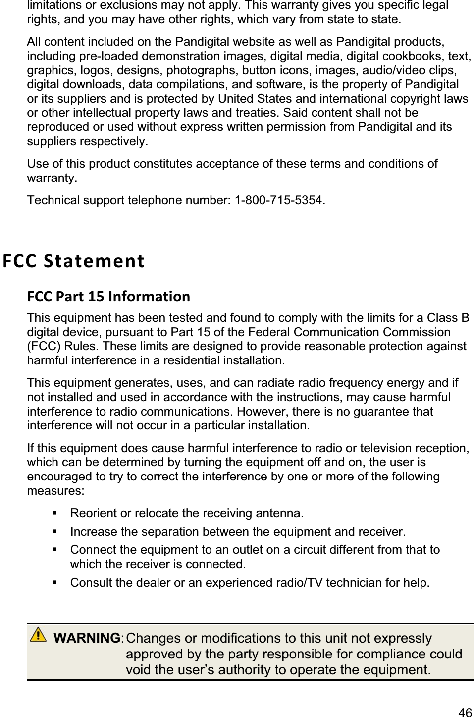                                                                                                                                             46limitations or exclusions may not apply. This warranty gives you specific legal rights, and you may have other rights, which vary from state to state.   All content included on the Pandigital website as well as Pandigital products, including pre-loaded demonstration images, digital media, digital cookbooks, text, graphics, logos, designs, photographs, button icons, images, audio/video clips, digital downloads, data compilations, and software, is the property of Pandigital or its suppliers and is protected by United States and international copyright laws or other intellectual property laws and treaties. Said content shall not be reproduced or used without express written permission from Pandigital and its suppliers respectively.   Use of this product constitutes acceptance of these terms and conditions of warranty.Technical support telephone number: 1-800-715-5354. FCC Statement FCC Part 15 Information This equipment has been tested and found to comply with the limits for a Class B digital device, pursuant to Part 15 of the Federal Communication Commission (FCC) Rules. These limits are designed to provide reasonable protection against harmful interference in a residential installation.   This equipment generates, uses, and can radiate radio frequency energy and if not installed and used in accordance with the instructions, may cause harmful interference to radio communications. However, there is no guarantee that interference will not occur in a particular installation.   If this equipment does cause harmful interference to radio or television reception, which can be determined by turning the equipment off and on, the user is encouraged to try to correct the interference by one or more of the following measures:   Reorient or relocate the receiving antenna.   Increase the separation between the equipment and receiver.   Connect the equipment to an outlet on a circuit different from that to which the receiver is connected.   Consult the dealer or an experienced radio/TV technician for help.  WARNING: Changes  or  modifications  to  this unit not expressly approved by the party responsible for compliance could void the user’s authority to operate the equipment. 