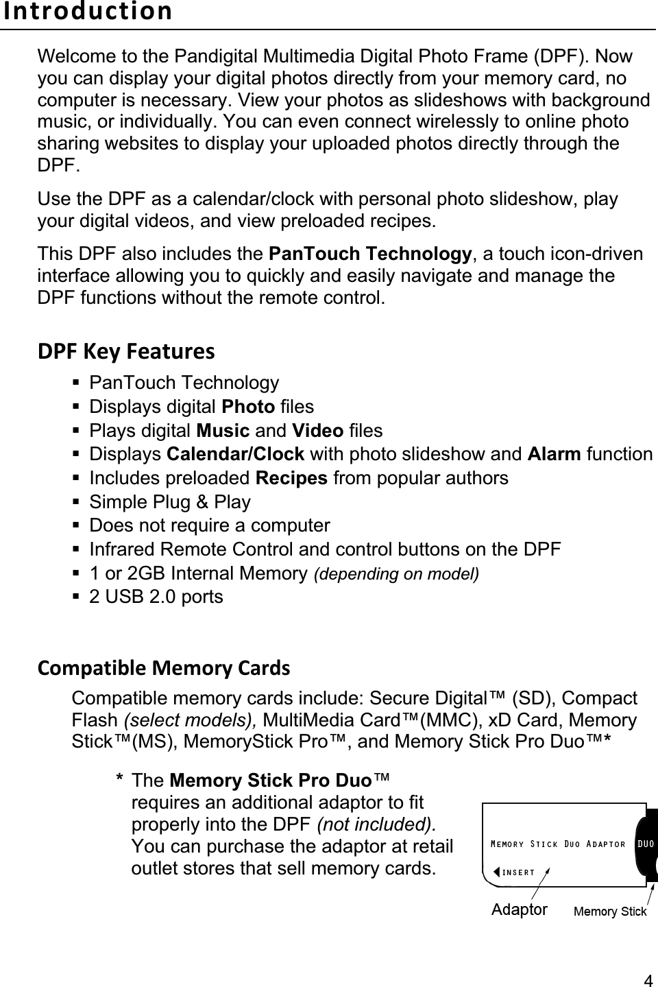                                                                                                                                               4Introduction Welcome to the Pandigital Multimedia Digital Photo Frame (DPF). Now you can display your digital photos directly from your memory card, no computer is necessary. View your photos as slideshows with background music, or individually. You can even connect wirelessly to online photo sharing websites to display your uploaded photos directly through the DPF.Use the DPF as a calendar/clock with personal photo slideshow, play your digital videos, and view preloaded recipes. This DPF also includes the PanTouch Technology, a touch icon-driven interface allowing you to quickly and easily navigate and manage the DPF functions without the remote control.   DPF Key Features  PanTouch Technology  Displays digital Photo files  Plays digital Music and Video files  Displays Calendar/Clock with photo slideshow and Alarm function  Includes preloaded Recipes from popular authors   Simple Plug &amp; Play   Does not require a computer   Infrared Remote Control and control buttons on the DPF   1 or 2GB Internal Memory (depending on model) 2 USB 2.0 ports Compatible Memory Cards Compatible memory cards include: Secure Digital™ (SD), Compact Flash (select models), MultiMedia Card™(MMC), xD Card, Memory Stick™(MS), MemoryStick Pro™, and Memory Stick Pro Duo™** The Memory Stick Pro Duo™requires an additional adaptor to fit properly into the DPF (not included).You can purchase the adaptor at retail outlet stores that sell memory cards. 