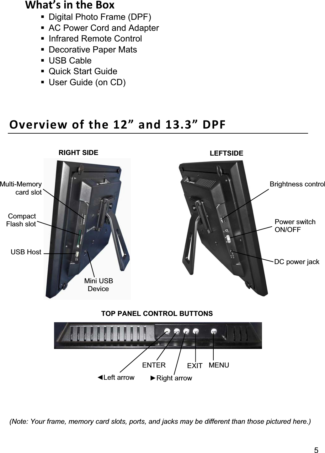 5What’s in the Box   Digital Photo Frame (DPF)   AC Power Cord and Adapter     Infrared Remote Control  Decorative Paper Mats  USB Cable   Quick Start Guide   User Guide (on CD) Overview of the 12” and 13.3” DPF (Note: Your frame, memory card slots, ports, and jacks may be different than those pictured here.) MENU EXITENTERŹRight arrow ŻLeft arrow Multi-Memory card slot Mini USB  Device Compact Flash slot Brightness control Power switch ON/OFF DC power jack USB Host RIGHT SIDE  LEFTSIDE TOP PANEL CONTROL BUTTONS 