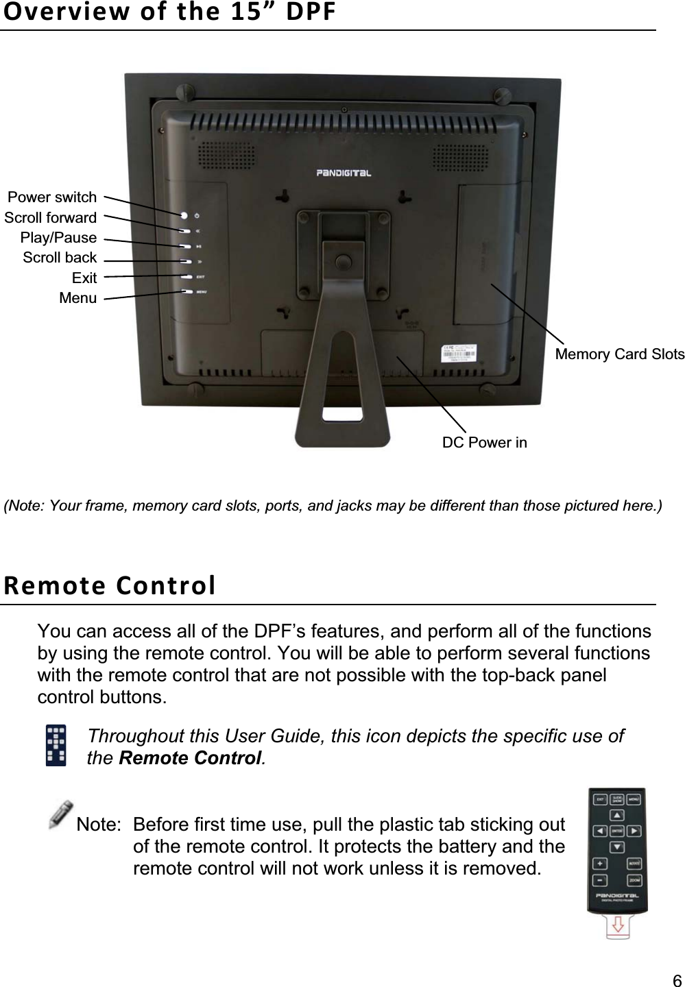                                                                                                                                                     6Overview of the 15” DPF (Note: Your frame, memory card slots, ports, and jacks may be different than those pictured here.)Remote Control You can access all of the DPF’s features, and perform all of the functions by using the remote control. You will be able to perform several functions with the remote control that are not possible with the top-back panel control buttons. Throughout this User Guide, this icon depicts the specific use of the Remote Control.Note:  Before first time use, pull the plastic tab sticking out of the remote control. It protects the battery and the remote control will not work unless it is removed. DC Power in Memory Card Slots Power switchScroll forwardPlay/PauseScroll backExitMenu