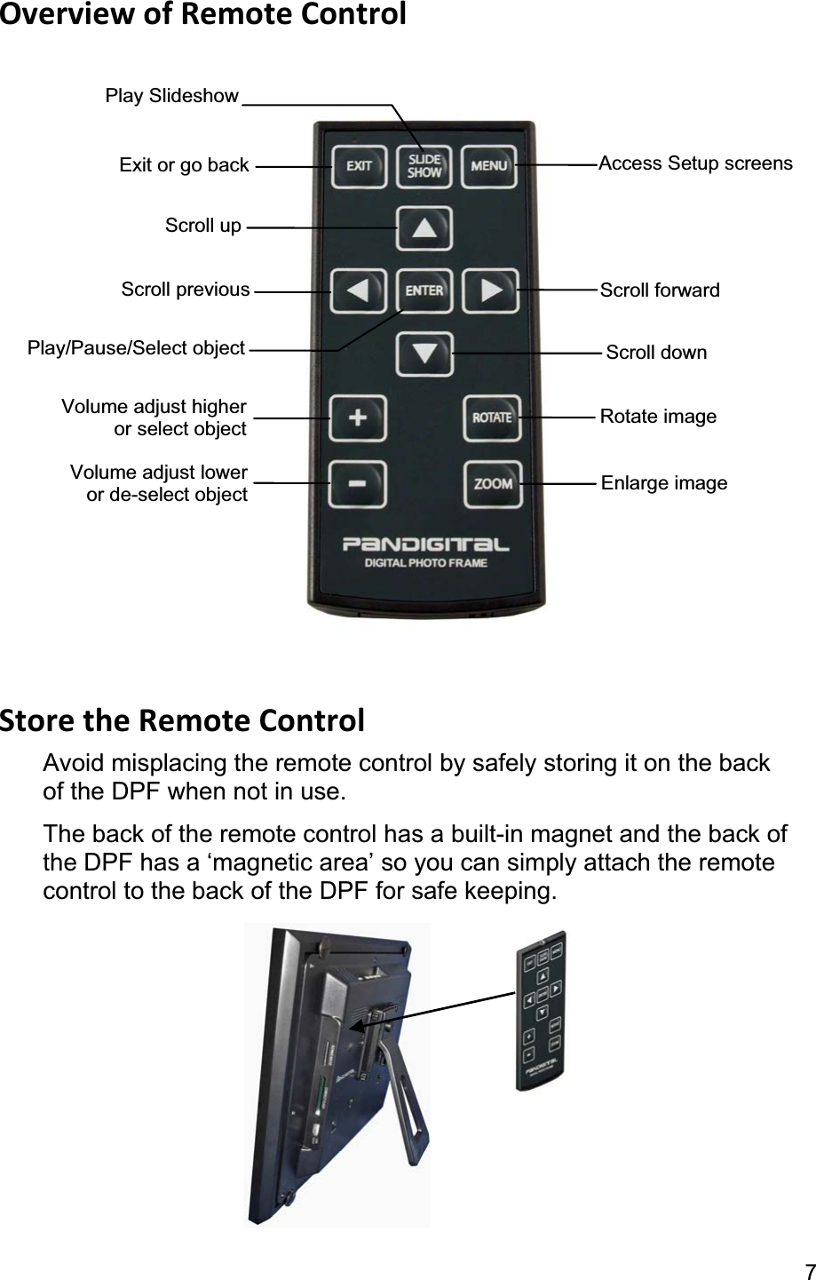 7Overview of Remote Control Store the Remote Control Avoid misplacing the remote control by safely storing it on the back of the DPF when not in use.   The back of the remote control has a built-in magnet and the back of the DPF has a ‘magnetic area’ so you can simply attach the remote control to the back of the DPF for safe keeping. Exit or go back Scroll up Scroll previous Play/Pause/Select object Volume adjust lower or de-select object  Enlarge image Access Setup screens Scroll forwardScroll down Volume adjust higher or select object  Rotate image Play Slideshow 