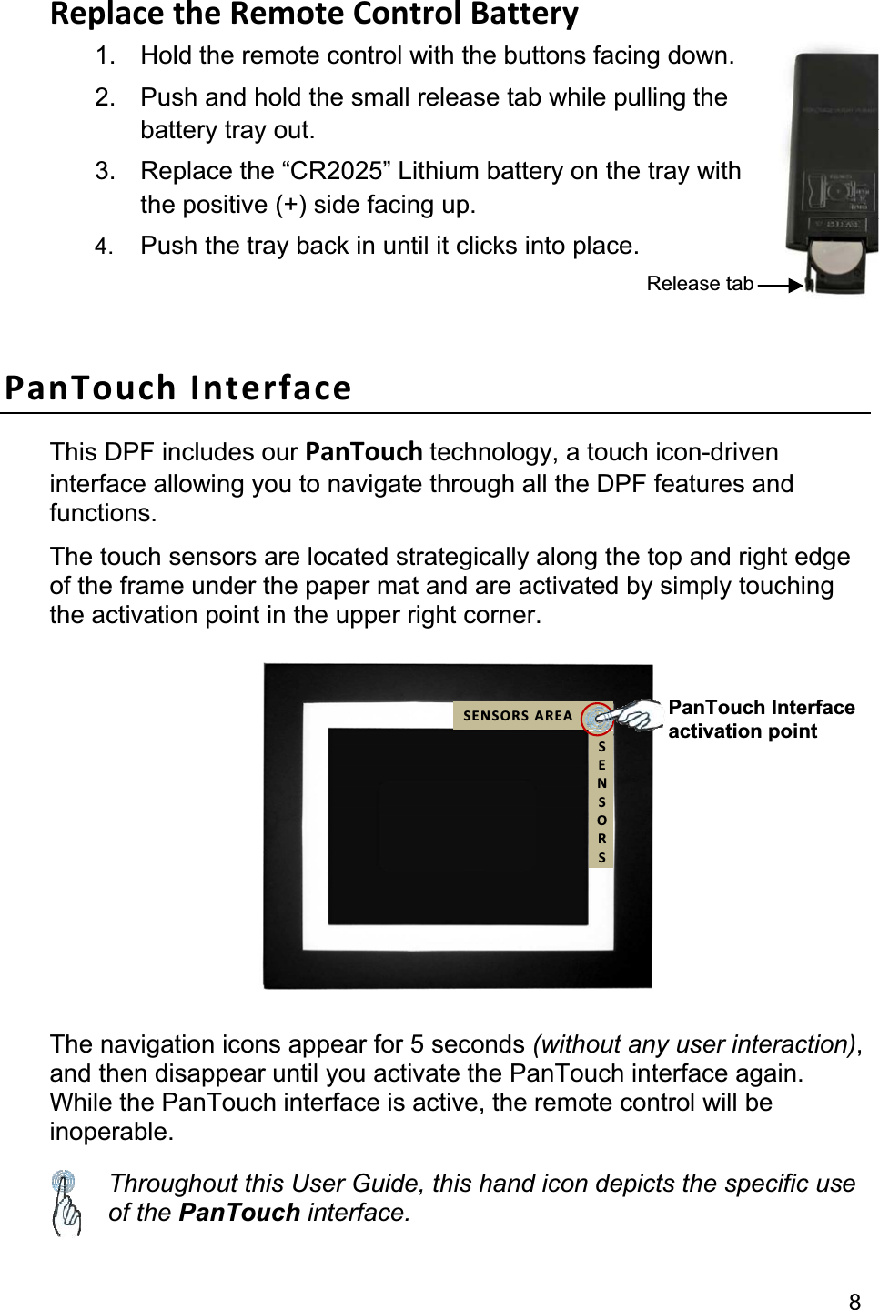                                                                                                                                              8Replace the Remote Control Battery 1.  Hold the remote control with the buttons facing down. 2.  Push and hold the small release tab while pulling thebattery tray out. 3.  Replace the “CR2025” Lithium battery on the tray with the positive (+) side facing up. 4. Push the tray back in until it clicks into place.PanTouch Interface This DPF includes our PanTouch technology, a touch icon-driven interface allowing you to navigate through all the DPF features and functions. The touch sensors are located strategically along the top and right edge of the frame under the paper mat and are activated by simply touchingthe activation point in the upper right corner. The navigation icons appear for 5 seconds (without any user interaction),and then disappear until you activate the PanTouch interface again. While the PanTouch interface is active, the remote control will be inoperable. Throughout this User Guide, this hand icon depicts the specific use of the PanTouch interface. Release tab PanTouch Interface activation point SENSORS AREASENSORS