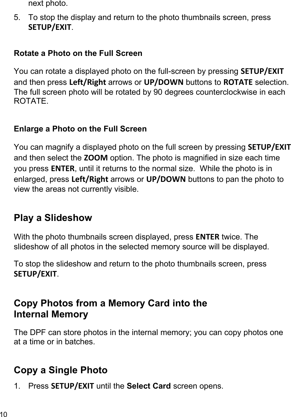 10  next photo.  5.  To stop the display and return to the photo thumbnails screen, press SETUP/EXIT.   Rotate a Photo on the Full Screen You can rotate a displayed photo on the full-screen by pressing SETUP/EXIT and then press Left/Right arrows or UP/DOWN buttons to ROTATE selection. The full screen photo will be rotated by 90 degrees counterclockwise in each ROTATE.  Enlarge a Photo on the Full Screen You can magnify a displayed photo on the full screen by pressing SETUP/EXIT and then select the ZOOM option. The photo is magnified in size each time you press ENTER, until it returns to the normal size.  While the photo is in enlarged, press Left/Right arrows or UP/DOWN buttons to pan the photo to view the areas not currently visible.   Play a Slideshow  With the photo thumbnails screen displayed, press ENTER twice. The slideshow of all photos in the selected memory source will be displayed. To stop the slideshow and return to the photo thumbnails screen, press SETUP/EXIT.   Copy Photos from a Memory Card into the Internal Memory The DPF can store photos in the internal memory; you can copy photos one at a time or in batches.  Copy a Single Photo  1. Press SETUP/EXIT until the Select Card screen opens.  