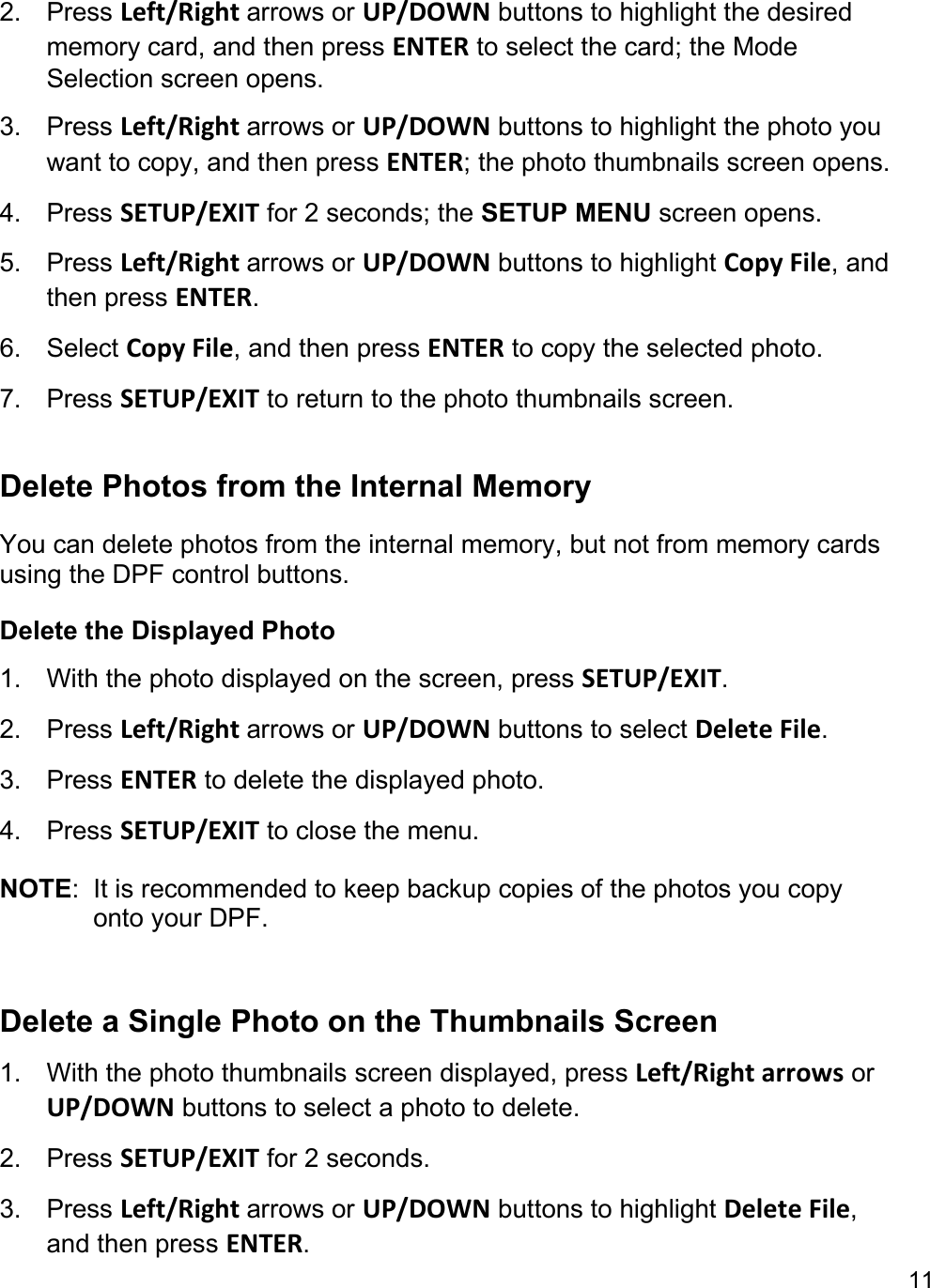 11  2. Press Left/Right arrows or UP/DOWN buttons to highlight the desired memory card, and then press ENTER to select the card; the Mode Selection screen opens.  3. Press Left/Right arrows or UP/DOWN buttons to highlight the photo you want to copy, and then press ENTER; the photo thumbnails screen opens. 4. Press SETUP/EXIT for 2 seconds; the SETUP MENU screen opens.  5. Press Left/Right arrows or UP/DOWN buttons to highlight Copy File, and then press ENTER.  6. Select Copy File, and then press ENTER to copy the selected photo.  7. Press SETUP/EXIT to return to the photo thumbnails screen.    Delete Photos from the Internal Memory You can delete photos from the internal memory, but not from memory cards using the DPF control buttons. Delete the Displayed Photo  1. With the photo displayed on the screen, press SETUP/EXIT. 2. Press Left/Right arrows or UP/DOWN buttons to select Delete File. 3. Press ENTER to delete the displayed photo. 4. Press SETUP/EXIT to close the menu.  NOTE:  It is recommended to keep backup copies of the photos you copy onto your DPF.   Delete a Single Photo on the Thumbnails Screen 1. With the photo thumbnails screen displayed, press Left/Right arrows or UP/DOWN buttons to select a photo to delete. 2. Press SETUP/EXIT for 2 seconds.  3. Press Left/Right arrows or UP/DOWN buttons to highlight Delete File, and then press ENTER.  