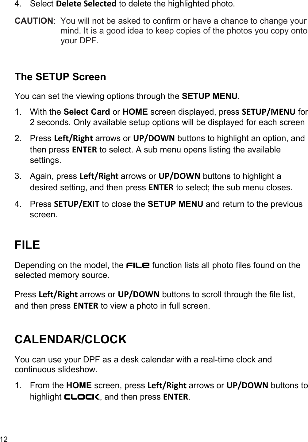 12  4. Select Delete Selected to delete the highlighted photo. CAUTION:  You will not be asked to confirm or have a chance to change your mind. It is a good idea to keep copies of the photos you copy onto your DPF.    The SETUP Screen You can set the viewing options through the SETUP MENU.  1. With the Select Card or HOME screen displayed, press SETUP/MENU for 2 seconds. Only available setup options will be displayed for each screen 2. Press Left/Right arrows or UP/DOWN buttons to highlight an option, and then press ENTER to select. A sub menu opens listing the available settings.  3. Again, press Left/Right arrows or UP/DOWN buttons to highlight a desired setting, and then press ENTER to select; the sub menu closes.  4. Press SETUP/EXIT to close the SETUP MENU and return to the previous screen.   FILE Depending on the model, the FILE function lists all photo files found on the selected memory source.  Press Left/Right arrows or UP/DOWN buttons to scroll through the file list, and then press ENTER to view a photo in full screen.  CALENDAR/CLOCK You can use your DPF as a desk calendar with a real-time clock and continuous slideshow.  1. From the HOME screen, press Left/Right arrows or UP/DOWN buttons to highlight Clock, and then press ENTER.  