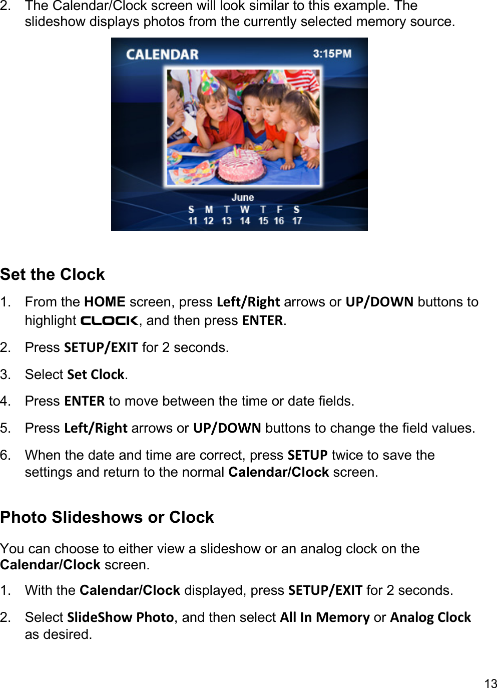 13  2.  The Calendar/Clock screen will look similar to this example. The slideshow displays photos from the currently selected memory source.   Set the Clock  1. From the HOME screen, press Left/Right arrows or UP/DOWN buttons to highlight Clock, and then press ENTER.  2. Press SETUP/EXIT for 2 seconds. 3. Select Set Clock.  4. Press ENTER to move between the time or date fields.  5. Press Left/Right arrows or UP/DOWN buttons to change the field values.  6.  When the date and time are correct, press SETUP twice to save the settings and return to the normal Calendar/Clock screen.   Photo Slideshows or Clock You can choose to either view a slideshow or an analog clock on the Calendar/Clock screen.  1. With the Calendar/Clock displayed, press SETUP/EXIT for 2 seconds. 2. Select SlideShow Photo, and then select All In Memory or Analog Clock as desired.  