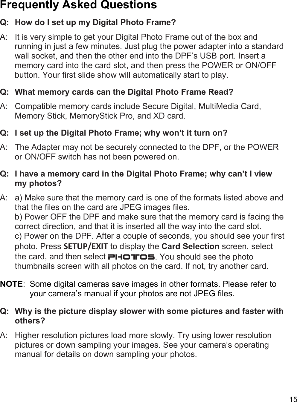 15  Frequently Asked Questions  Q:   How do I set up my Digital Photo Frame? A:   It is very simple to get your Digital Photo Frame out of the box and running in just a few minutes. Just plug the power adapter into a standard wall socket, and then the other end into the DPF’s USB port. Insert a memory card into the card slot, and then press the POWER or ON/OFF button. Your first slide show will automatically start to play.  Q:   What memory cards can the Digital Photo Frame Read?  A:   Compatible memory cards include Secure Digital, MultiMedia Card, Memory Stick, MemoryStick Pro, and XD card.  Q:   I set up the Digital Photo Frame; why won’t it turn on?  A:   The Adapter may not be securely connected to the DPF, or the POWER or ON/OFF switch has not been powered on.  Q:   I have a memory card in the Digital Photo Frame; why can’t I view my photos?  A:   a) Make sure that the memory card is one of the formats listed above and that the files on the card are JPEG images files.  b) Power OFF the DPF and make sure that the memory card is facing the correct direction, and that it is inserted all the way into the card slot. c) Power on the DPF. After a couple of seconds, you should see your first photo. Press SETUP/EXIT to display the Card Selection screen, select the card, and then select PHOTOS. You should see the photo thumbnails screen with all photos on the card. If not, try another card.  NOTE:  Some digital cameras save images in other formats. Please refer to your camera’s manual if your photos are not JPEG files.  Q:   Why is the picture display slower with some pictures and faster with others?  A:   Higher resolution pictures load more slowly. Try using lower resolution pictures or down sampling your images. See your camera’s operating manual for details on down sampling your photos.  