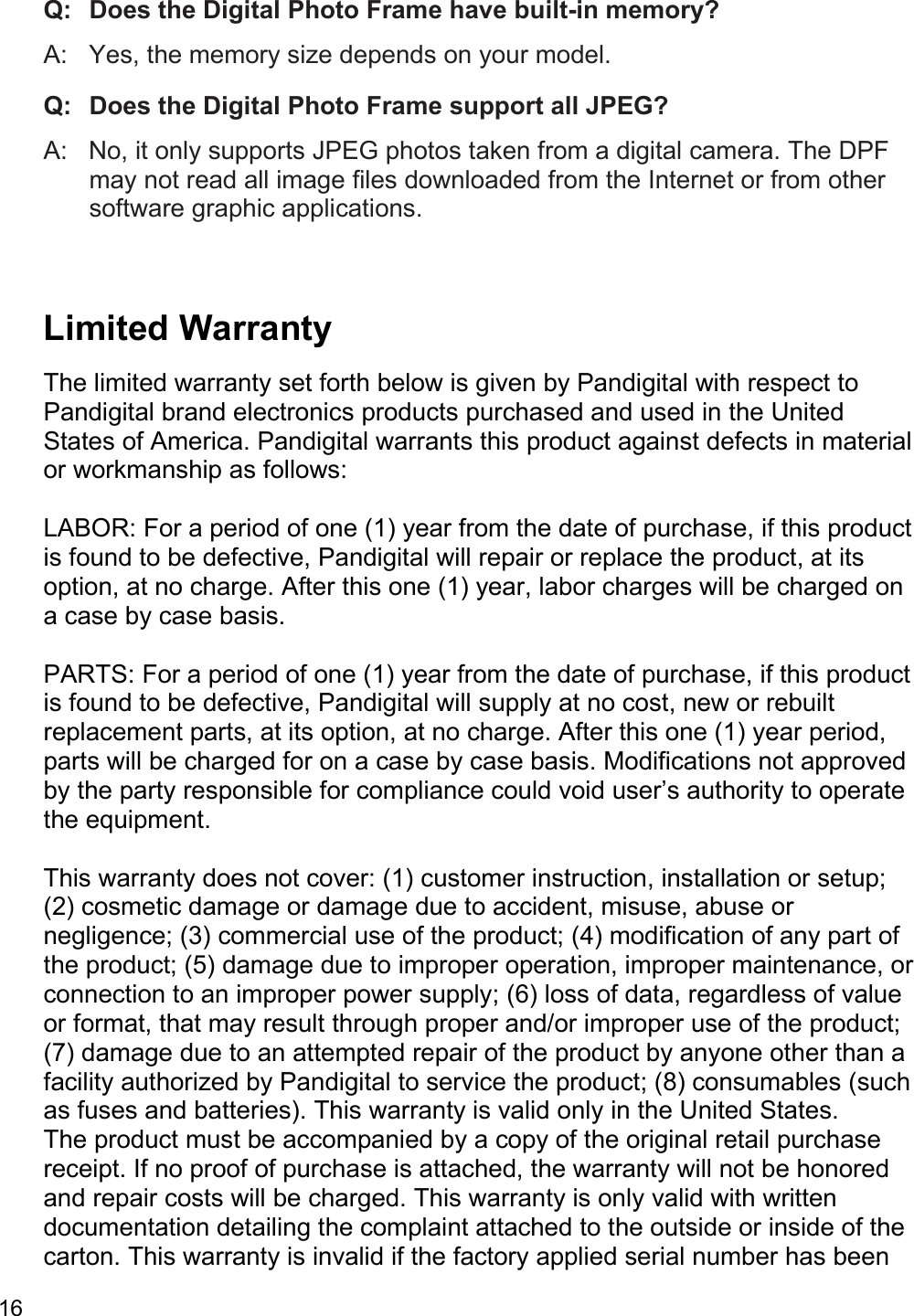 16  Q:   Does the Digital Photo Frame have built-in memory?  A:   Yes, the memory size depends on your model.  Q:  Does the Digital Photo Frame support all JPEG?  A:   No, it only supports JPEG photos taken from a digital camera. The DPF may not read all image files downloaded from the Internet or from other software graphic applications.   Limited Warranty  The limited warranty set forth below is given by Pandigital with respect to Pandigital brand electronics products purchased and used in the United States of America. Pandigital warrants this product against defects in material or workmanship as follows:   LABOR: For a period of one (1) year from the date of purchase, if this product is found to be defective, Pandigital will repair or replace the product, at its option, at no charge. After this one (1) year, labor charges will be charged on a case by case basis.   PARTS: For a period of one (1) year from the date of purchase, if this product is found to be defective, Pandigital will supply at no cost, new or rebuilt replacement parts, at its option, at no charge. After this one (1) year period, parts will be charged for on a case by case basis. Modifications not approved by the party responsible for compliance could void user’s authority to operate the equipment.  This warranty does not cover: (1) customer instruction, installation or setup; (2) cosmetic damage or damage due to accident, misuse, abuse or negligence; (3) commercial use of the product; (4) modification of any part of the product; (5) damage due to improper operation, improper maintenance, or connection to an improper power supply; (6) loss of data, regardless of value or format, that may result through proper and/or improper use of the product; (7) damage due to an attempted repair of the product by anyone other than a facility authorized by Pandigital to service the product; (8) consumables (such as fuses and batteries). This warranty is valid only in the United States.  The product must be accompanied by a copy of the original retail purchase receipt. If no proof of purchase is attached, the warranty will not be honored and repair costs will be charged. This warranty is only valid with written documentation detailing the complaint attached to the outside or inside of the carton. This warranty is invalid if the factory applied serial number has been 