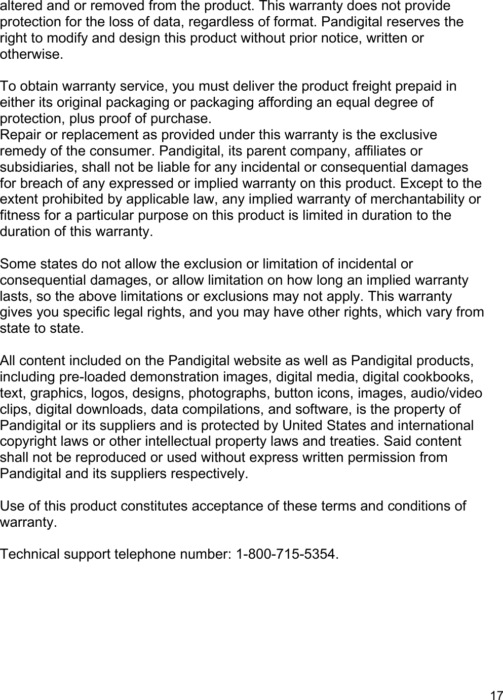 17  altered and or removed from the product. This warranty does not provide protection for the loss of data, regardless of format. Pandigital reserves the right to modify and design this product without prior notice, written or otherwise.   To obtain warranty service, you must deliver the product freight prepaid in either its original packaging or packaging affording an equal degree of protection, plus proof of purchase.  Repair or replacement as provided under this warranty is the exclusive remedy of the consumer. Pandigital, its parent company, affiliates or subsidiaries, shall not be liable for any incidental or consequential damages for breach of any expressed or implied warranty on this product. Except to the extent prohibited by applicable law, any implied warranty of merchantability or fitness for a particular purpose on this product is limited in duration to the duration of this warranty.   Some states do not allow the exclusion or limitation of incidental or consequential damages, or allow limitation on how long an implied warranty lasts, so the above limitations or exclusions may not apply. This warranty gives you specific legal rights, and you may have other rights, which vary from state to state.   All content included on the Pandigital website as well as Pandigital products, including pre-loaded demonstration images, digital media, digital cookbooks, text, graphics, logos, designs, photographs, button icons, images, audio/video clips, digital downloads, data compilations, and software, is the property of Pandigital or its suppliers and is protected by United States and international copyright laws or other intellectual property laws and treaties. Said content shall not be reproduced or used without express written permission from Pandigital and its suppliers respectively.   Use of this product constitutes acceptance of these terms and conditions of warranty.  Technical support telephone number: 1-800-715-5354.  