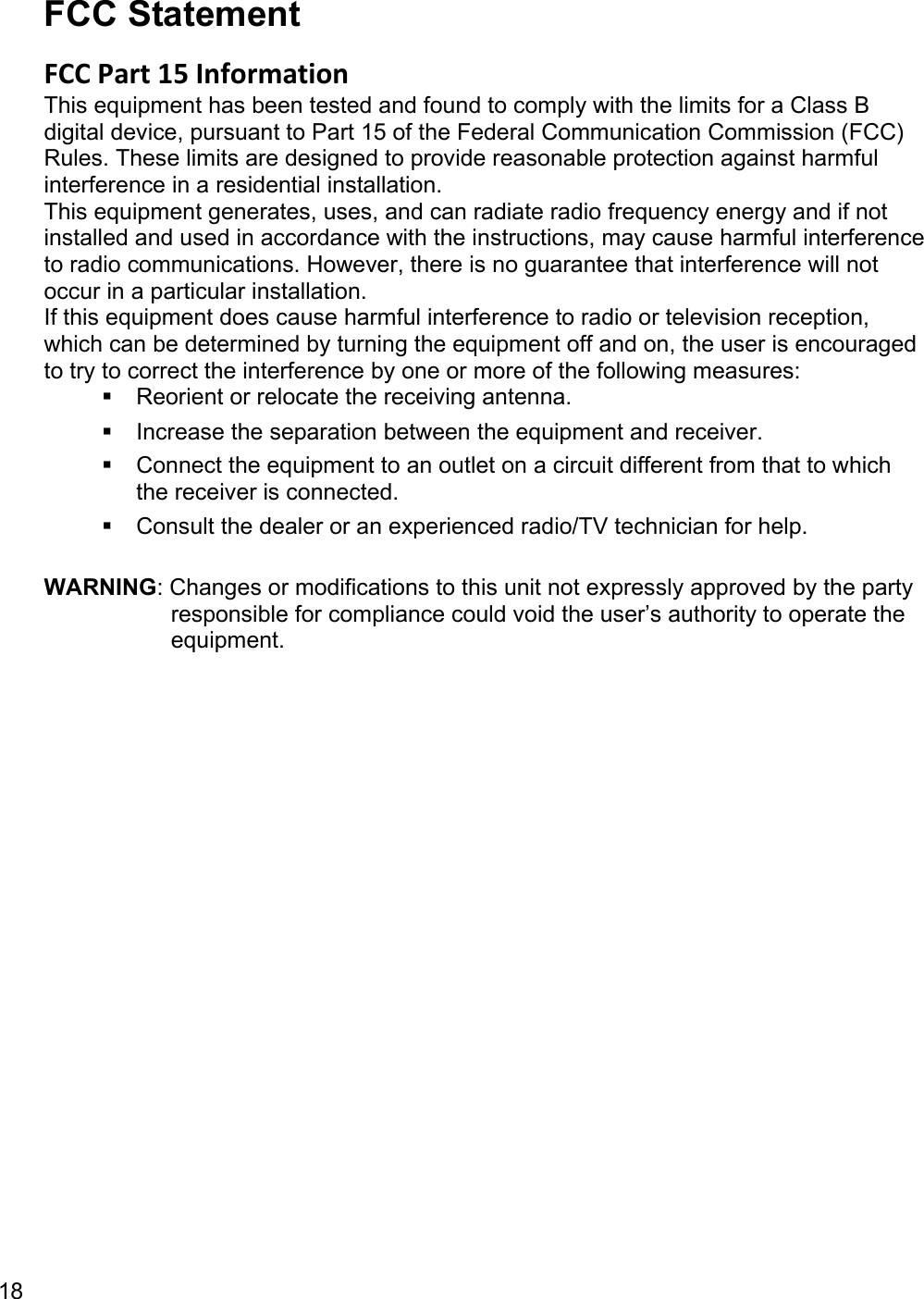 18  FCC Statement FCC Part 15 Information This equipment has been tested and found to comply with the limits for a Class B digital device, pursuant to Part 15 of the Federal Communication Commission (FCC) Rules. These limits are designed to provide reasonable protection against harmful interference in a residential installation.  This equipment generates, uses, and can radiate radio frequency energy and if not installed and used in accordance with the instructions, may cause harmful interference to radio communications. However, there is no guarantee that interference will not occur in a particular installation.  If this equipment does cause harmful interference to radio or television reception, which can be determined by turning the equipment off and on, the user is encouraged to try to correct the interference by one or more of the following measures:   Reorient or relocate the receiving antenna.   Increase the separation between the equipment and receiver.   Connect the equipment to an outlet on a circuit different from that to which the receiver is connected.   Consult the dealer or an experienced radio/TV technician for help.  WARNING: Changes or modifications to this unit not expressly approved by the party responsible for compliance could void the user’s authority to operate the equipment.  