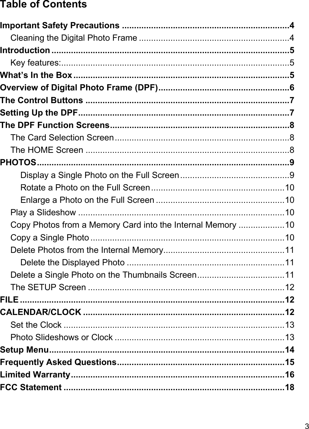 3  Table of Contents Important Safety Precautions ..................................................................... 4 Cleaning the Digital Photo Frame .............................................................. 4 Introduction .................................................................................................. 5 Key features:.............................................................................................. 5 What’s In the Box ......................................................................................... 5 Overview of Digital Photo Frame (DPF) ...................................................... 6 The Control Buttons .................................................................................... 7 Setting Up the DPF ....................................................................................... 7 The DPF Function Screens .......................................................................... 8 The Card Selection Screen ........................................................................ 8 The HOME Screen .................................................................................... 8 PHOTOS ........................................................................................................ 9 Display a Single Photo on the Full Screen ............................................. 9 Rotate a Photo on the Full Screen ....................................................... 10 Enlarge a Photo on the Full Screen ..................................................... 10 Play a Slideshow ..................................................................................... 10 Copy Photos from a Memory Card into the Internal Memory ................... 10 Copy a Single Photo ................................................................................ 10 Delete Photos from the Internal Memory.................................................. 11 Delete the Displayed Photo ................................................................. 11 Delete a Single Photo on the Thumbnails Screen .................................... 11 The SETUP Screen ................................................................................. 12 FILE ............................................................................................................. 12 CALENDAR/CLOCK ................................................................................... 12 Set the Clock ........................................................................................... 13 Photo Slideshows or Clock ...................................................................... 13 Setup Menu ................................................................................................. 14 Frequently Asked Questions ..................................................................... 15 Limited Warranty ........................................................................................ 16 FCC Statement ........................................................................................... 18   