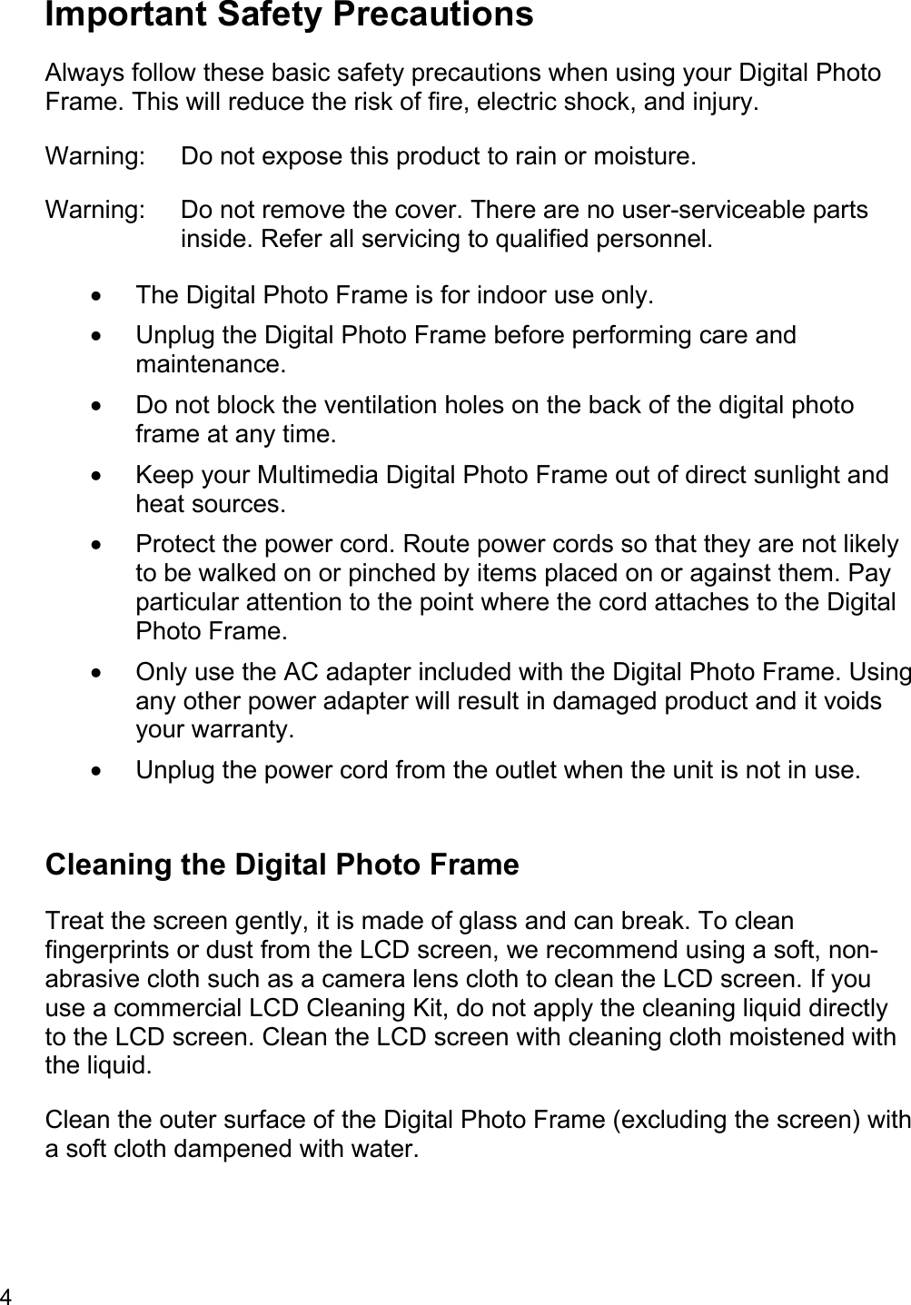 4  Important Safety Precautions Always follow these basic safety precautions when using your Digital Photo Frame. This will reduce the risk of fire, electric shock, and injury. Warning:  Do not expose this product to rain or moisture. Warning:  Do not remove the cover. There are no user-serviceable parts inside. Refer all servicing to qualified personnel. •  The Digital Photo Frame is for indoor use only. •  Unplug the Digital Photo Frame before performing care and maintenance. •  Do not block the ventilation holes on the back of the digital photo frame at any time. •  Keep your Multimedia Digital Photo Frame out of direct sunlight and heat sources. •  Protect the power cord. Route power cords so that they are not likely to be walked on or pinched by items placed on or against them. Pay particular attention to the point where the cord attaches to the Digital Photo Frame. •  Only use the AC adapter included with the Digital Photo Frame. Using any other power adapter will result in damaged product and it voids your warranty. •  Unplug the power cord from the outlet when the unit is not in use.  Cleaning the Digital Photo Frame Treat the screen gently, it is made of glass and can break. To clean fingerprints or dust from the LCD screen, we recommend using a soft, non-abrasive cloth such as a camera lens cloth to clean the LCD screen. If you use a commercial LCD Cleaning Kit, do not apply the cleaning liquid directly to the LCD screen. Clean the LCD screen with cleaning cloth moistened with the liquid. Clean the outer surface of the Digital Photo Frame (excluding the screen) with a soft cloth dampened with water. 
