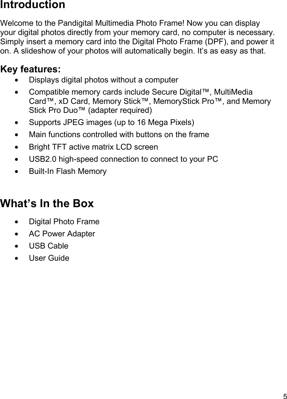 5  Introduction Welcome to the Pandigital Multimedia Photo Frame! Now you can display your digital photos directly from your memory card, no computer is necessary. Simply insert a memory card into the Digital Photo Frame (DPF), and power it on. A slideshow of your photos will automatically begin. It’s as easy as that. Key features: •  Displays digital photos without a computer •  Compatible memory cards include Secure Digital™, MultiMedia Card™, xD Card, Memory Stick™, MemoryStick Pro™, and Memory Stick Pro Duo™ (adapter required) •  Supports JPEG images (up to 16 Mega Pixels) •  Main functions controlled with buttons on the frame •  Bright TFT active matrix LCD screen •  USB2.0 high-speed connection to connect to your PC • Built-In Flash Memory  What’s In the Box • Digital Photo Frame •  AC Power Adapter  • USB Cable • User Guide 