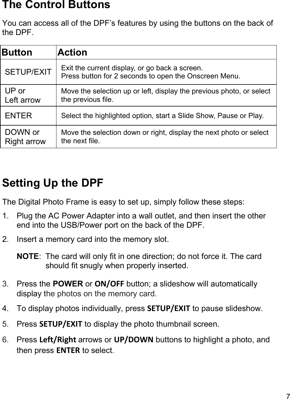 7  The Control Buttons  You can access all of the DPF’s features by using the buttons on the back of the DPF. Button Action SETUP/EXIT  Exit the current display, or go back a screen. Press button for 2 seconds to open the Onscreen Menu. UP or Left arrow Move the selection up or left, display the previous photo, or select the previous file. ENTER  Select the highlighted option, start a Slide Show, Pause or Play. DOWN or Right arrow Move the selection down or right, display the next photo or select the next file.   Setting Up the DPF The Digital Photo Frame is easy to set up, simply follow these steps:  1.  Plug the AC Power Adapter into a wall outlet, and then insert the other end into the USB/Power port on the back of the DPF.  2.  Insert a memory card into the memory slot. NOTE:  The card will only fit in one direction; do not force it. The card should fit snugly when properly inserted.  3.  Press the POWER or ON/OFF button; a slideshow will automatically display the photos on the memory card. 4.  To display photos individually, press SETUP/EXIT to pause slideshow.  5.  Press SETUP/EXIT to display the photo thumbnail screen.  6.  Press Left/Right arrows or UP/DOWN buttons to highlight a photo, and then press ENTER to select.   