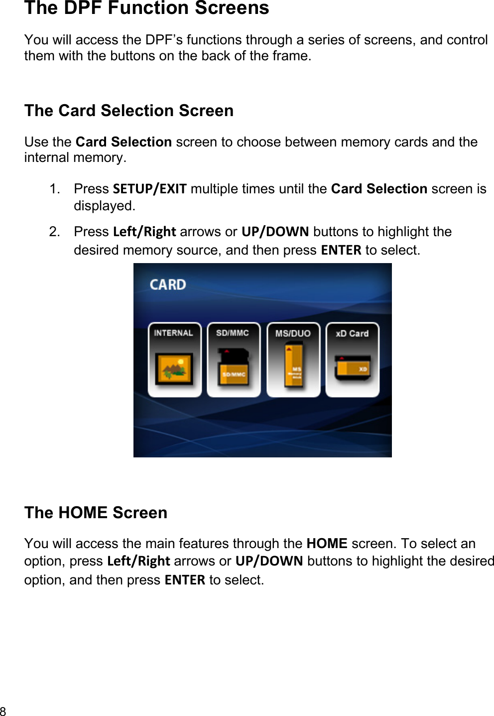 8  The DPF Function Screens You will access the DPF’s functions through a series of screens, and control them with the buttons on the back of the frame.   The Card Selection Screen Use the Card Selection screen to choose between memory cards and the internal memory. 1. Press SETUP/EXIT multiple times until the Card Selection screen is displayed. 2. Press Left/Right arrows or UP/DOWN buttons to highlight the desired memory source, and then press ENTER to select.    The HOME Screen You will access the main features through the HOME screen. To select an option, press Left/Right arrows or UP/DOWN buttons to highlight the desired option, and then press ENTER to select. 