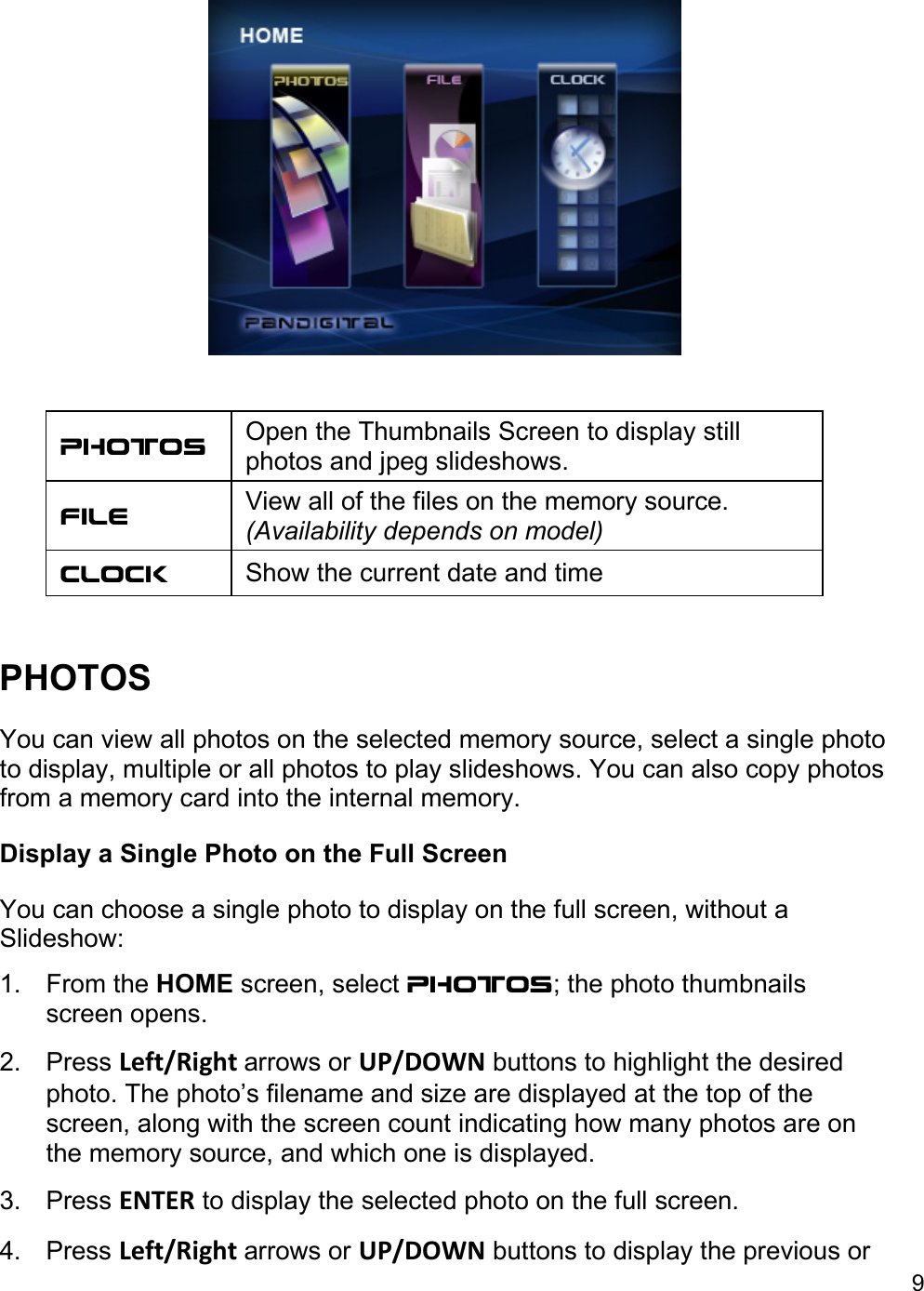 9    Photos   Open the Thumbnails Screen to display still photos and jpeg slideshows.  File  View all of the files on the memory source. (Availability depends on model) Clock   Show the current date and time   PHOTOS  You can view all photos on the selected memory source, select a single photo to display, multiple or all photos to play slideshows. You can also copy photos from a memory card into the internal memory.  Display a Single Photo on the Full Screen  You can choose a single photo to display on the full screen, without a Slideshow: 1. From the HOME screen, select PHOTOS; the photo thumbnails screen opens.  2. Press Left/Right arrows or UP/DOWN buttons to highlight the desired photo. The photo’s filename and size are displayed at the top of the screen, along with the screen count indicating how many photos are on the memory source, and which one is displayed.  3. Press ENTER to display the selected photo on the full screen.  4. Press Left/Right arrows or UP/DOWN buttons to display the previous or 