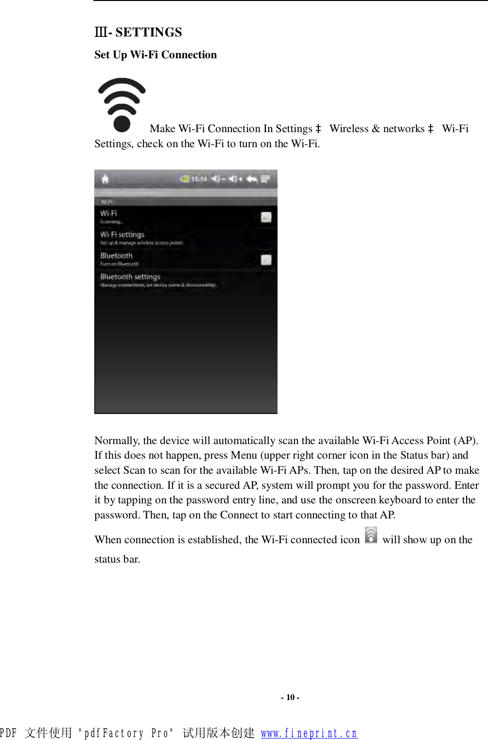  - 10 - Ⅲ- SETTINGS Set Up Wi-Fi Connection  Make Wi-Fi Connection In Settings à Wireless &amp; networks à Wi-Fi Settings, check on the Wi-Fi to turn on the Wi-Fi.    Normally, the device will automatically scan the available Wi-Fi Access Point (AP). If this does not happen, press Menu (upper right corner icon in the Status bar) and select Scan to scan for the available Wi-Fi APs. Then, tap on the desired AP to make the connection. If it is a secured AP, system will prompt you for the password. Enter it by tapping on the password entry line, and use the onscreen keyboard to enter the password. Then, tap on the Connect to start connecting to that AP. When connection is established, the Wi-Fi connected icon   will show up on the status bar.PDF 文件使用 &quot;pdfFactory Pro&quot; 试用版本创建 www.fineprint.cn