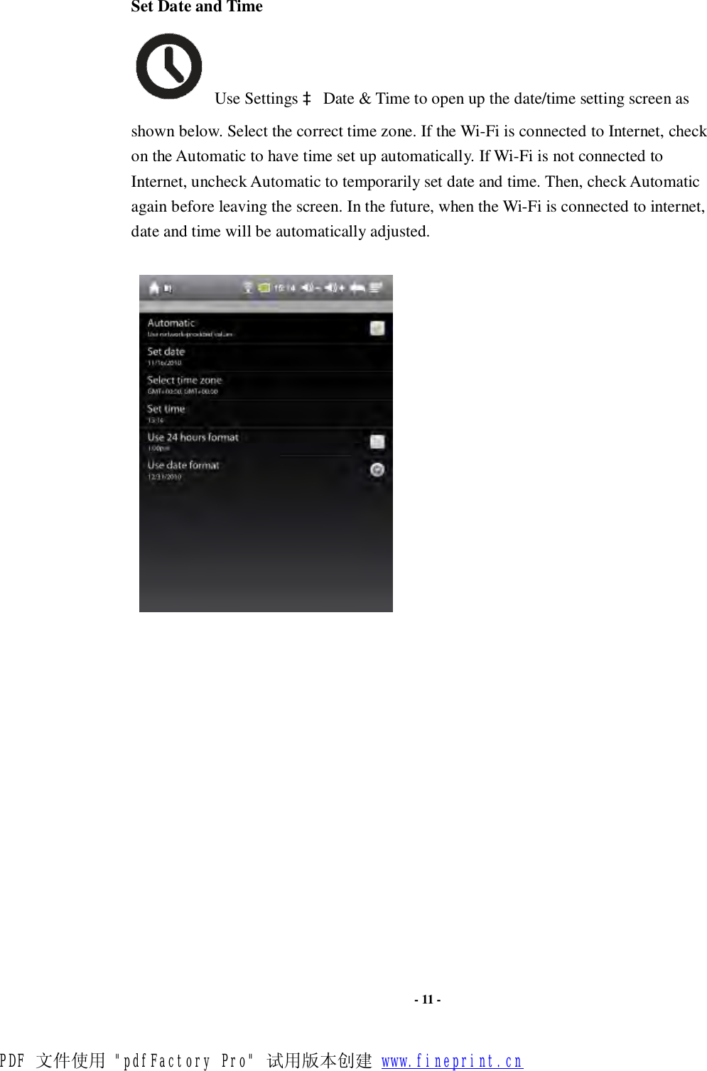   - 11 -  Set Date and Time  Use Settings à Date &amp; Time to open up the date/time setting screen as shown below. Select the correct time zone. If the Wi-Fi is connected to Internet, check on the Automatic to have time set up automatically. If Wi-Fi is not connected to Internet, uncheck Automatic to temporarily set date and time. Then, check Automatic again before leaving the screen. In the future, when the Wi-Fi is connected to internet, date and time will be automatically adjusted.                    PDF 文件使用 &quot;pdfFactory Pro&quot; 试用版本创建 www.fineprint.cn