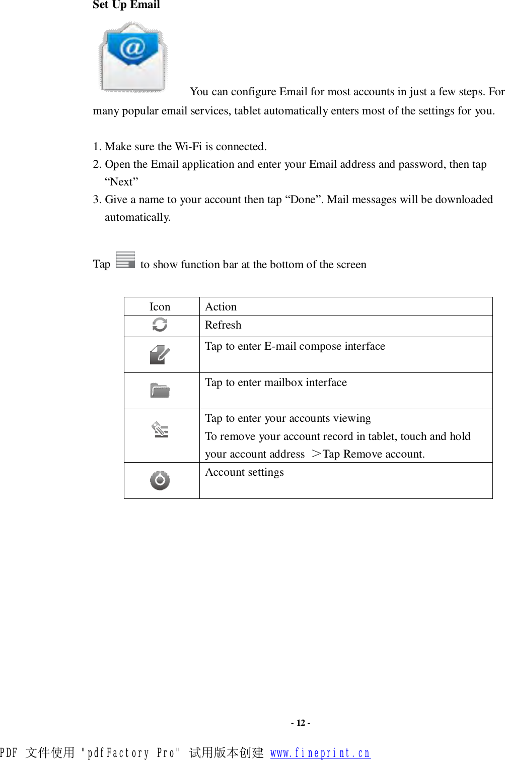                      - 12 - Set Up Email    You can configure Email for most accounts in just a few steps. For many popular email services, tablet automatically enters most of the settings for you.  1. Make sure the Wi-Fi is connected.  2. Open the Email application and enter your Email address and password, then tap “Next” 3. Give a name to your account then tap “Done”. Mail messages will be downloaded automatically.  Tap   to show function bar at the bottom of the screen  Icon  Action  Refresh   Tap to enter E-mail compose interface   Tap to enter mailbox interface   Tap to enter your accounts viewing To remove your account record in tablet, touch and hold your account address  ＞Tap Remove account.      Account settings             PDF 文件使用 &quot;pdfFactory Pro&quot; 试用版本创建 www.fineprint.cn