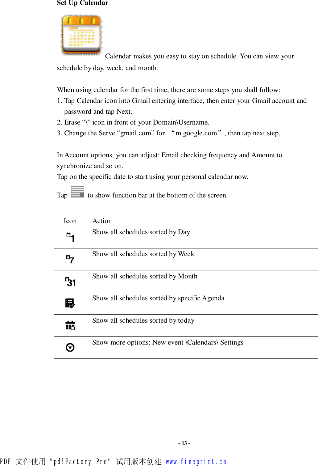                      - 13 - Set Up Calendar Calendar makes you easy to stay on schedule. You can view your schedule by day, week, and month.  When using calendar for the first time, there are some steps you shall follow:  1. Tap Calendar icon into Gmail entering interface, then enter your Gmail account and password and tap Next. 2. Erase “\” icon in front of your Domain\Username.  3. Change the Serve “gmail.com” for  “m.google.com”, then tap next step.  In Account options, you can adjust: Email checking frequency and Amount to synchronize and so on. Tap on the specific date to start using your personal calendar now.  Tap   to show function bar at the bottom of the screen.  Icon  Action  Show all schedules sorted by Day  Show all schedules sorted by Week  Show all schedules sorted by Month  Show all schedules sorted by specific Agenda  Show all schedules sorted by today  Show more options: New event \Calendars\ Settings        PDF 文件使用 &quot;pdfFactory Pro&quot; 试用版本创建 www.fineprint.cn