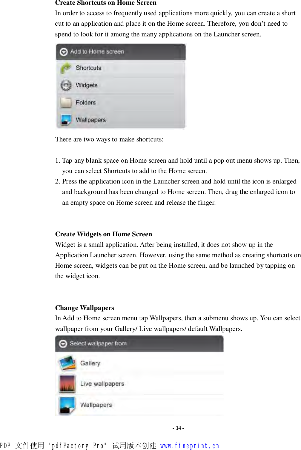                      - 14 - Create Shortcuts on Home Screen In order to access to frequently used applications more quickly, you can create a short cut to an application and place it on the Home screen. Therefore, you don’t need to spend to look for it among the many applications on the Launcher screen.   There are two ways to make shortcuts:  1. Tap any blank space on Home screen and hold until a pop out menu shows up. Then, you can select Shortcuts to add to the Home screen.  2. Press the application icon in the Launcher screen and hold until the icon is enlarged and background has been changed to Home screen. Then, drag the enlarged icon to an empty space on Home screen and release the finger.   Create Widgets on Home Screen Widget is a small application. After being installed, it does not show up in the Application Launcher screen. However, using the same method as creating shortcuts on Home screen, widgets can be put on the Home screen, and be launched by tapping on the widget icon.   Change Wallpapers In Add to Home screen menu tap Wallpapers, then a submenu shows up. You can select wallpaper from your Gallery/ Live wallpapers/ default Wallpapers.  PDF 文件使用 &quot;pdfFactory Pro&quot; 试用版本创建 www.fineprint.cn