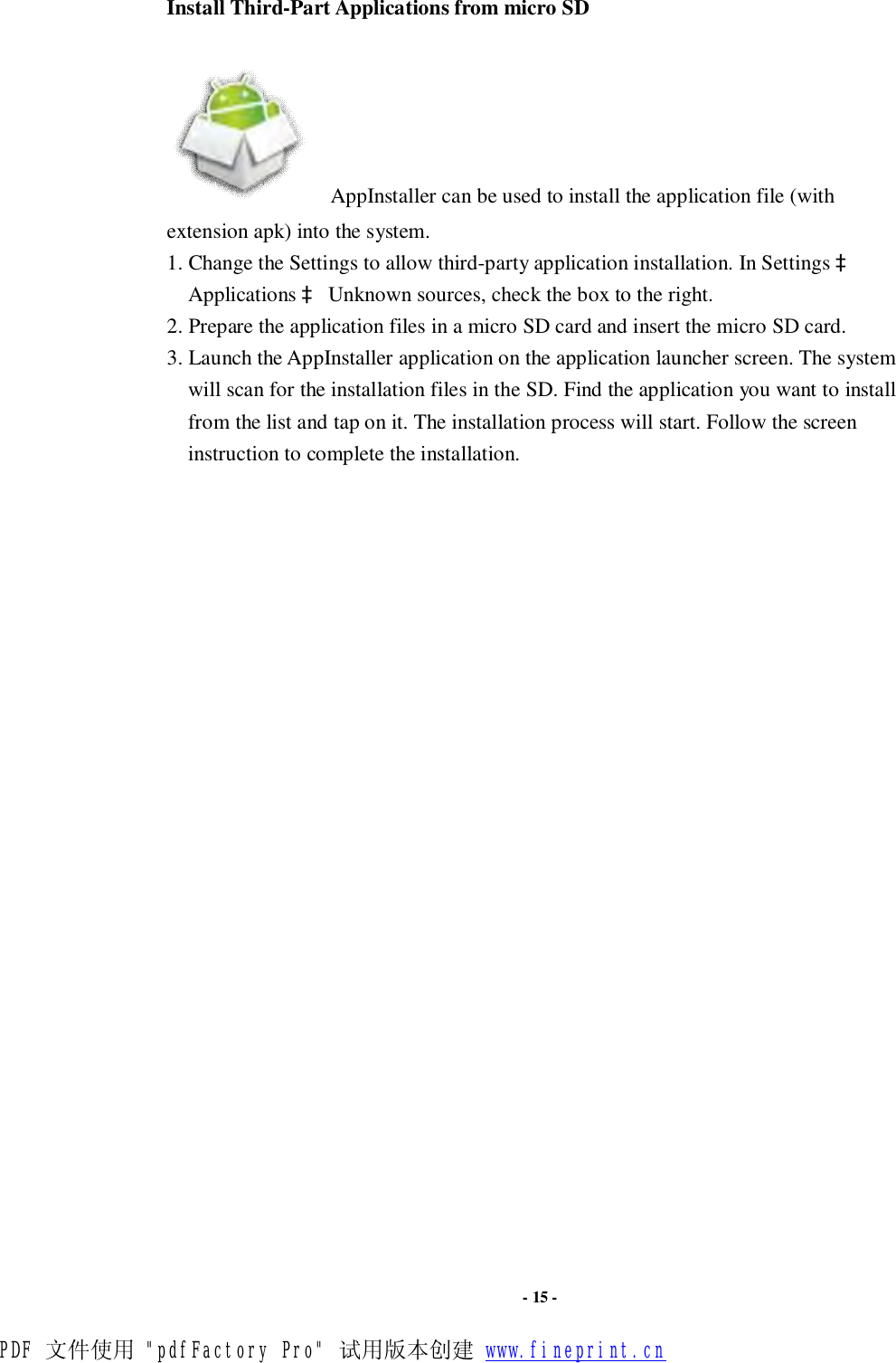                      - 15 - Install Third-Part Applications from micro SD      AppInstaller can be used to install the application file (with extension apk) into the system.  1. Change the Settings to allow third-party application installation. In Settings à Applications à Unknown sources, check the box to the right.  2. Prepare the application files in a micro SD card and insert the micro SD card. 3. Launch the AppInstaller application on the application launcher screen. The system will scan for the installation files in the SD. Find the application you want to install from the list and tap on it. The installation process will start. Follow the screen instruction to complete the installation.  PDF 文件使用 &quot;pdfFactory Pro&quot; 试用版本创建 www.fineprint.cn