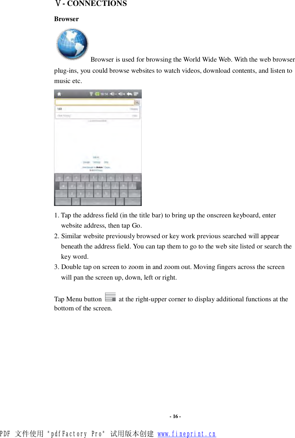                      - 16 - Ⅴ- CONNECTIONS Browser Browser is used for browsing the World Wide Web. With the web browser plug-ins, you could browse websites to watch videos, download contents, and listen to music etc.    1. Tap the address field (in the title bar) to bring up the onscreen keyboard, enter website address, then tap Go. 2. Similar website previously browsed or key work previous searched will appear beneath the address field. You can tap them to go to the web site listed or search the key word. 3. Double tap on screen to zoom in and zoom out. Moving fingers across the screen will pan the screen up, down, left or right.    Tap Menu button   at the right-upper corner to display additional functions at the bottom of the screen.          PDF 文件使用 &quot;pdfFactory Pro&quot; 试用版本创建 www.fineprint.cn