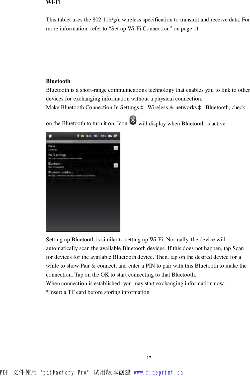                      - 17 - Wi-Fi   This tablet uses the 802.11b/g/n wireless specification to transmit and receive data. For more information, refer to “Set up Wi-Fi Connection” on page 11.      Bluetooth   Bluetooth is a short-range communications technology that enables you to link to other devices for exchanging information without a physical connection. Make Bluetooth Connection In Settings à Wireless &amp; networks à Bluetooth, check on the Bluetooth to turn it on. Icon will display when Bluetooth is active.    Setting up Bluetooth is similar to setting up Wi-Fi. Normally, the device will automatically scan the available Bluetooth devices. If this does not happen, tap Scan for devices for the available Bluetooth device. Then, tap on the desired device for a while to show Pair &amp; connect, and enter a PIN to pair with this Bluetooth to make the connection. Tap on the OK to start connecting to that Bluetooth. When connection is established, you may start exchanging information now. *Insert a TF card before storing information.       PDF 文件使用 &quot;pdfFactory Pro&quot; 试用版本创建 www.fineprint.cn